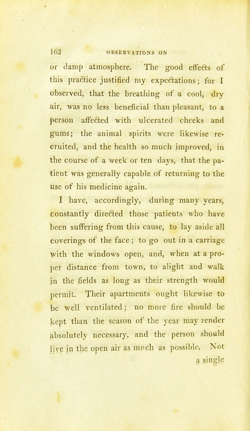 or damp atmosphere. The good effedis of this practice justified my expedtations; for I observed, that the breathing of a cool, dry air, was no less beneficial than pleasant, to a person affedted with ulcerated cheeks and gums; the animal spirits were likewise re- cruited, and the health so much improved, in the course of a week or ten days, that the pa- tient was generally capable of returning to the Use of his medicine again. I have, accordingly, during many years, constantly diredted those patients who have been suffering from this cause, to lay aside all coverings of the face; to go out in a carriage >vith the windows open, and, when at a pro- per distance from town, to alight and walk in the fields as long as their strength would permit. Their apartments ought likewise to be well ventilated; no more fire should be kept than the season of the year may render absolutely necessary, and the person should live in the open air as much as possible, Not a single