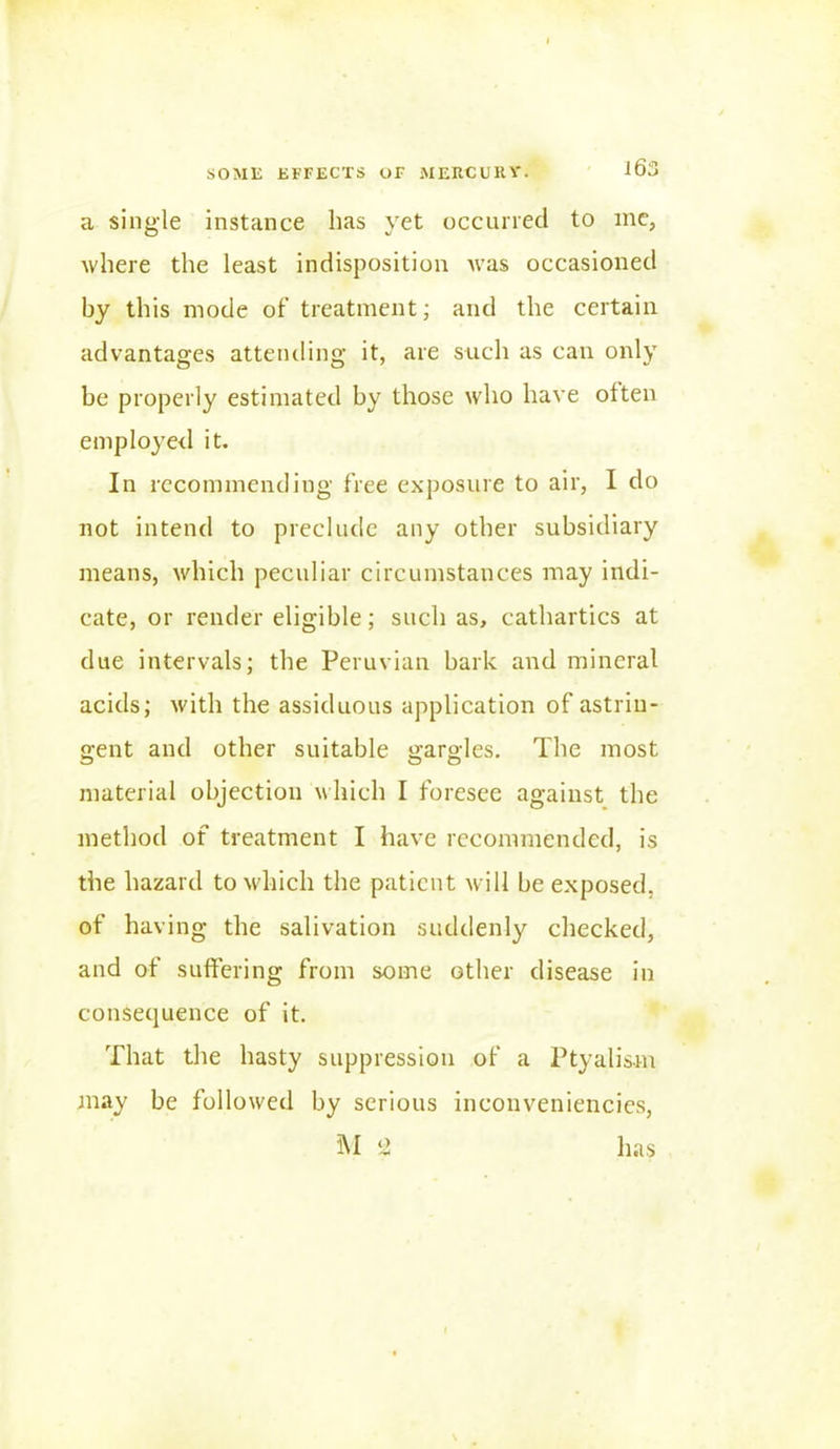 a single instance has yet occurred to me, where the least indisposition was occasioned by this mode of treatment; and the certain advantages attending it, are such as can only be properly estimated by those who have often employed it. In recommending free exposure to air, I do not intend to preclude any other subsidiary means, which peculiar circumstances may indi- cate, or render eligible; such as, cathartics at due intervals; the Peruvian bark and mineral acids; with the assiduous application of astrin- gent and other suitable gargles. The most material objection which I foresee against the method of treatment I have recommended, is the hazard to which the patient will be exposed, of having the salivation suddenly checked, and of suffering from some other disease in consequence of it. That the hasty suppression of a Ptyalism may be followed by serious inconveniencies, M ‘i has