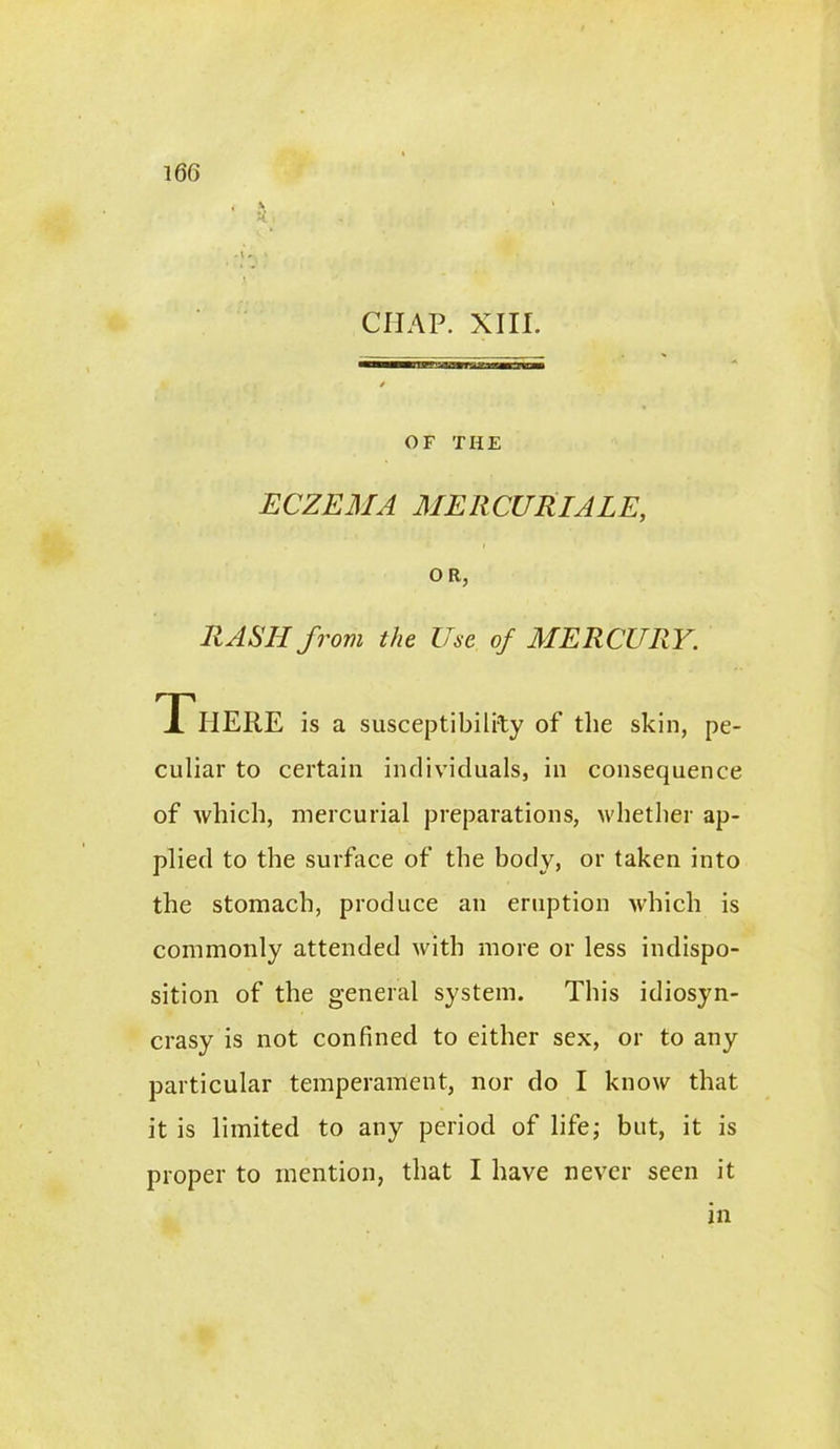 'A . CHAP. XIII. OF THE ECZEMA MERCURIALE, O R, RASH from the Use of MERCURY. T HERE is a susceptibility of the skin, pe- culiar to certain individuals, in consequence of which, mercurial preparations, whether ap- plied to the surface of the body, or taken into the stomach, produce an eruption which is commonly attended with more or less indispo- sition of the general system. This idiosyn- crasy is not confined to either sex, or to any particular temperament, nor do I know that it is limited to any period of life; but, it is proper to mention, that I have never seen it in