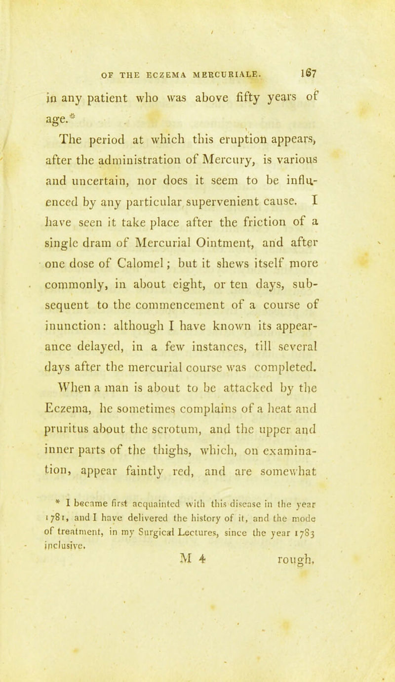 in any patient who was above fifty years of age.* \ The period at which this eruption appears, after the administration of Mercury, is various and uncertain, nor does it seem to be influ- enced by any particular supervenient cause. I have seen it take place after the friction of a single dram of Mercurial Ointment, and after one dose of Calomel; but it shews itself more commonly, in about eight, or ten days, sub- sequent to the commencement of a course of inunction: although I have known its appear- ance delayed, in a few instances, till several days after the mercurial course was completed. When a man is about to be attacked by the Eczema, he sometimes complains of a heat and pruritus about the scrotum, and the upper and inner parts of the thighs, which, on examina- tion, appear faintly red, and are somewhat * I became first acquainted with this disease in the year 1781, and I have delivered the history of it, and the mode of treatment, in my Surgical Lectures, since the year 1783 inclusive.