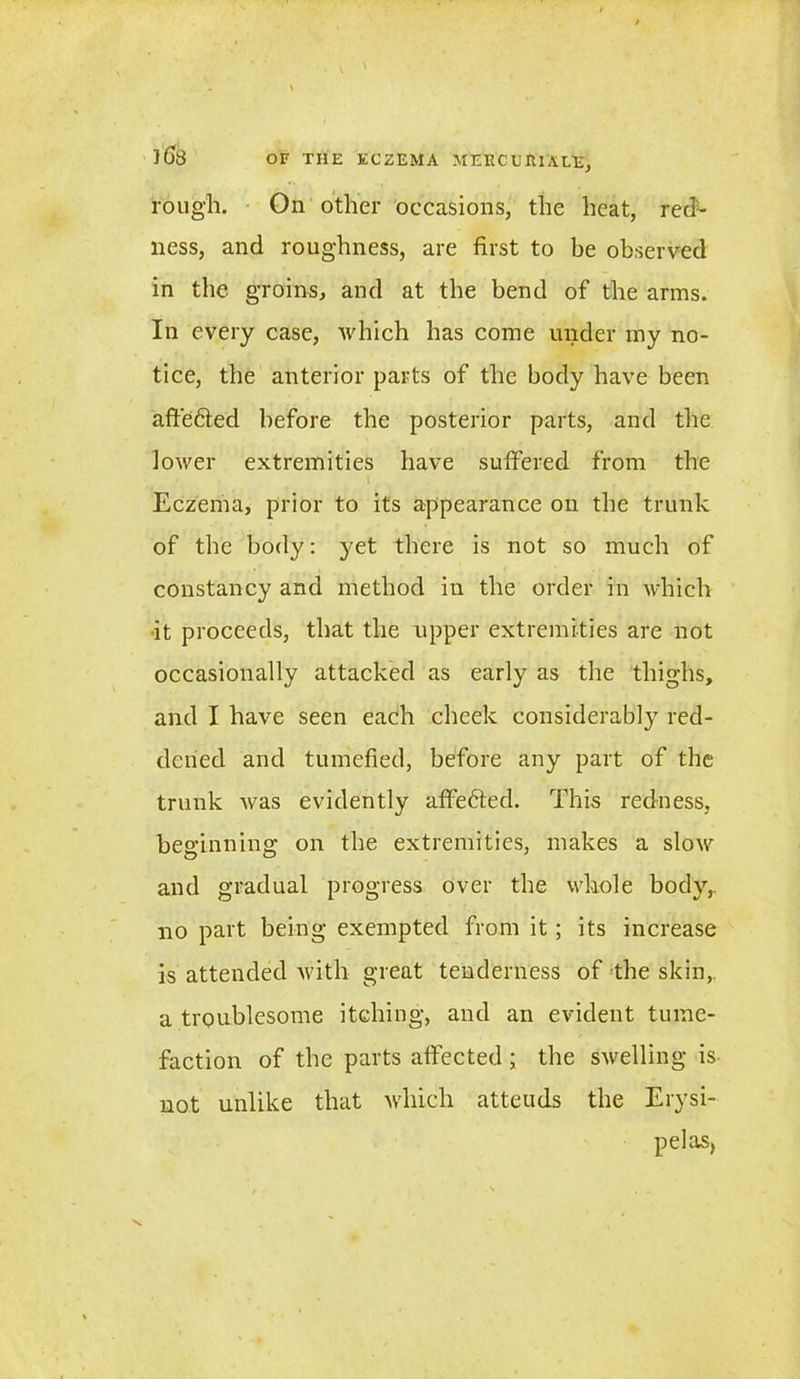 rough. On other occasions, the heat, red- ness, and roughness, are first to be observed in the groins, and at the bend of the arms. In every case, Avhich has come under my no- tice, the anterior parts of the body have been affie&ed before the posterior parts, and the lower extremities have suffered from the l Eczema, prior to its appearance on the trunk of the body: yet there is not so much of constancy and method in the order in which •it proceeds, that the upper extremities are not occasionally attacked as early as the thighs, and I have seen each cheek considerably red- dened and tumefied, before any part of the trunk was evidently affe6ted. This redness, beginning on the extremities, makes a slow and gradual progress over the whole body,, no part being exempted from it; its increase is attended with great tenderness of the skin, a troublesome itching, and an evident tume- faction of the parts affected; the swelling is not unlike that which atteuds the Erysi- pelas,