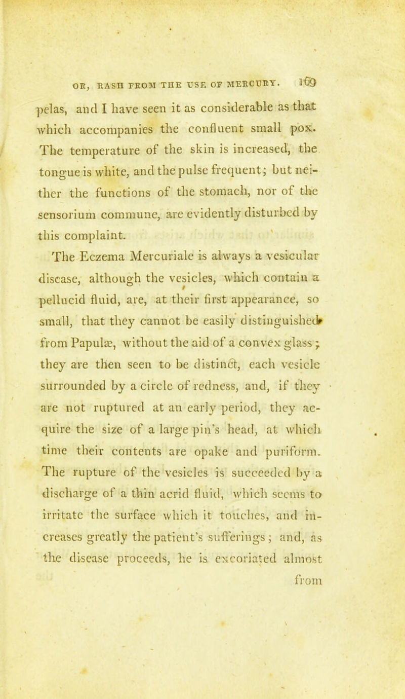 OR, RASH FROM THE USE OF MERCURY. iGO pelas, ami I have seen it as considerable as that which accompanies the confluent small pox. The temperature of the skin is increased, the tongue is white, and the pulse frequent; but nei- ther the functions of the stomach, nor of the sensorium commune, are evidently disturbed by this complaint. The Eczema Mercuriale is always a vesicular disease, although the vesicles, which contain a pellucid fluid, are, at their first appearance, so small, that they cannot be easily distinguished* from Papula?, without the aid of a convex glass ; they are then seen to be distinct, each vesicle surrounded by a circle of redness, and, if they are not ruptured at an early period, they ac- quire the size of a large pin’s head, at which time their contents are opake and puriform. The rupture of the vesicles is succeeded by a discharge of a thin acrid fluid, which seems to irritate the surface which it touches, and in- creases greatly the patient’s sufferings ; and, as the disease proceeds, he is. excoriated almost from