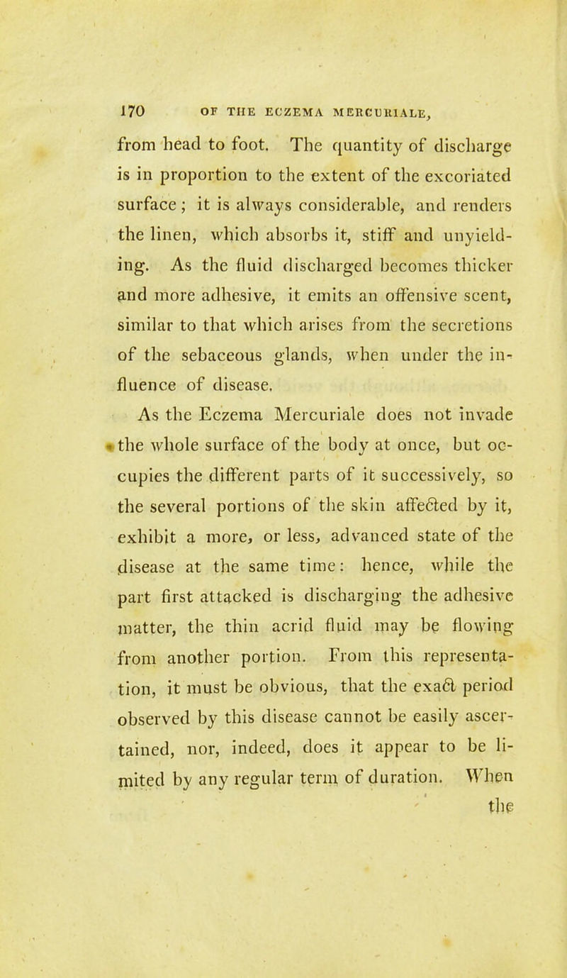 from head to foot, The quantity of discharge is in proportion to the extent of the excoriated surface; it is always considerable, and renders the linen, which absorbs it, stiff and unyield- ing. As the fluid discharged becomes thicker and more adhesive, it emits an offensive scent, similar to that which arises from the secretions of the sebaceous glands, when under the in- fluence of disease. As the Eczema Mercuriale does not invade < the whole surface of the body at once, but oc- cupies the different parts of it successively, so the several portions of the skin affected by it, exhibit a more, or less, advanced state of the disease at the same time: hence, while the part first attacked is discharging the adhesive matter, the thin acrid fluid may be flowing from another portion. From this representa- tion, it must be obvious, that the exa6l period observed by this disease cannot be easily ascer- tained, nor, indeed, does it appear to be li- mited by any regular term, of duration. When