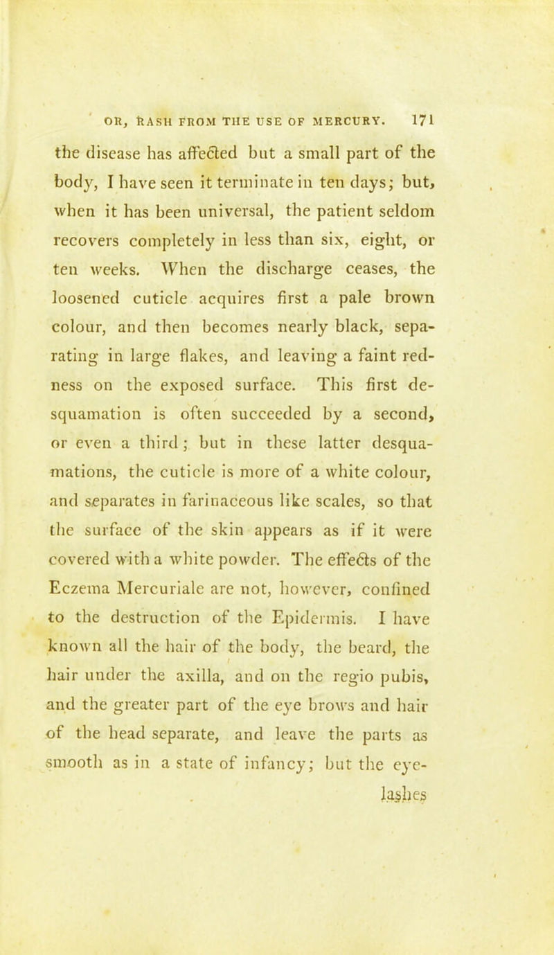 the disease has affected but a small part of the body, I have seen it terminate in ten days; but, when it has been universal, the patient seldom recovers completely in less than six, eight, or ten weeks. When the discharge ceases, the loosened cuticle acquires first a pale brown colour, and then becomes nearly black, sepa- rating in large flakes, and leaving a faint red- ness on the exposed surface. This first de- / squamation is often succeeded by a second, or even a third; but in these latter desqua- mations, the cuticle is more of a white colour, and separates in farinaceous like scales, so that the surface of the skin appears as if it were covered with a white powder. The effe£ts of the Eczema Mercuriale are not, however, confined to the destruction of the Epidermis. I have known all the hair of the body, the beard, the / hair under the axilla, and on the regio pubis, and the greater part of the eye brows and hair of the head separate, and leave the parts as smooth as in a state of infancy; but the eye- lashes