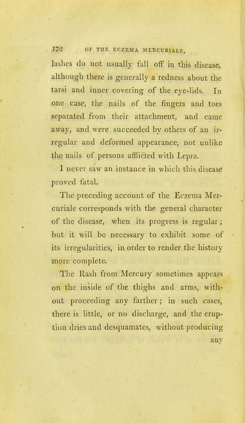 lashes do not usually fall off in this disease, although there is generally a redness about the tarsi and inner covering of the eye-lids. In one case, the nails of the fingers and toes separated from their attachment, and came away, and were succeeded by others of an ir- regular and deformed appearance, not unlike the nails of persons affli6ted with Lepra. I never saw an instance in which this disease proved fatal. The preceding account of the Eczema Mer- curiale corresponds with the general character of the disease, when its progress is regular ; but it will be necessary to exhibit some of its irregularities, in order to render the history more complete. The Rash from Mercury sometimes appears on the inside of the thighs and arms, with- out proceeding any farther; in such cases, there is little, or no discharge, and the erup- tion dries and desquamates, without producing any