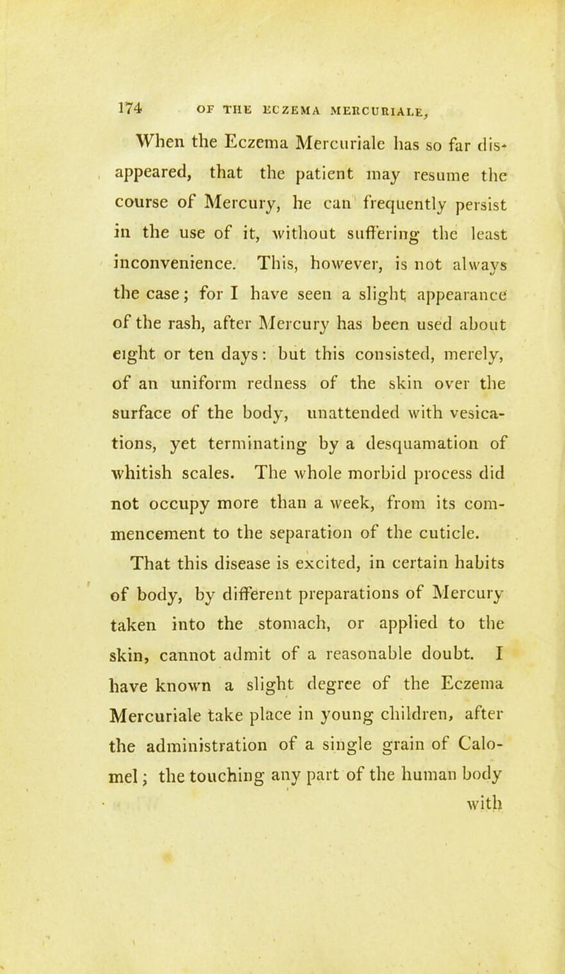 When the Eczema Mercuriale has so far cl is- appeared, that the patient may resume the course of Mercury, he can frequently persist in the use of it, without suffering the least inconvenience. This, however, is not always the case; fori have seen a slight appearance of the rash, after Mercury has been used about eight or ten days: but this consisted, merely, of an uniform redness of the skin over the surface of the body, unattended with vesica- tions, yet terminating by a desquamation of whitish scales. The whole morbid process did not occupy more than a week, from its com- mencement to the separation of the cuticle. That this disease is excited, in certain habits of body, by different preparations of Mercury taken into the stomach, or applied to the skin, cannot admit of a reasonable doubt. I have known a slight degree of the Eczema Mercuriale take place in young children, after the administration of a single grain of Calo- mel ; the touching any part of the human body with