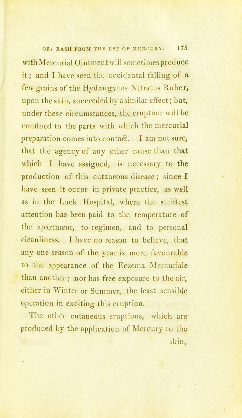 with Mercurial Ointment will sometimes produce it; and I have seen the accidental tailing of a few grains of the Hydrargyrus Nitratus Ruber, upon the skin, succeeded by asimilar effect; but, under these circumstances, the eruption will be confined to the parts with which the mercurial preparation comes into contact. I am not sure, that the agency of any other cause than that which I have assigned, is necessary to the production of this cutaneous disease; since I have seen it occur in private practice, as well as in the Lock Hospital, where the stridlest attention has been paid to the temperature of the apartment, to regimen, and to personal cleanliness. I have no reason to believe, that any one season of the year is more favourable to the appearance of the Eczema Mercuriale than another; nor has free exposure to the air, either in Winter or Summer, the least sensible operation in exciting this eruption. The other cutaneous eruptions, which are produced by the application of Mercury to the skin,