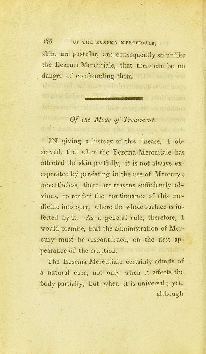 skin, are pustular, ancl consequently so unlike the Eczema Mercuriale, that there can be no danger of confounding them. Of the Mode of Treatment. IN giving a history of this disease, I ob- served, that when the Eczema Mercuriale has affected the skin partially, it is not always ex- asperated by persisting in the use of Mercury ; nevertheless, there are reasons sufficiently ob- vious, to render the continuance of this me- dicine improper, where the whole surface is in- fested by it. As a general rule, therefore, I would premise, that the administration of Mer- cury must be discontinued, on the first ap- pearance of the eruption. The Eczema Mercuriale certainly admits of a natural cure, not only when it affects the body partially, but when it is universal; yet, although