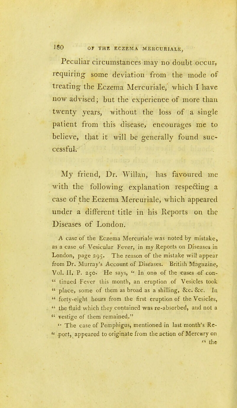 Peculiar circumstances may no doubt occur, requiring some deviation from the mode of treating the Eczema Mercuriale, which I have now advised; but the experience of more than twenty years, without the loss of a single patient from this disease, encourages me to believe, that it will be generally found suc- cessful. My friend, Dr. Willan, has favoured me with the following explanation respedting a case of the Eczema Mercuriale, which appeared under a different title in his Reports on the Diseases of London. A case of the Eczema Mercuriale was noted by mistake, as a case of Vesicular Fever, in my Reports on Diseases in London, page 295. The reason of the mistake will appear from Dr. Murray’s Account of Diseases. British Magazine, Vol. II. P. 250. He says, “ In one of the cases of con- “ tinued Fever this month, an eruption of Vesicles took “ place, some of them as broad as a shilling, &c. &c. I11 “ forty-eight hours from the first eruption of the Vesicles, “ the fluid which they contained was re-absorbed, and not a “ vestige of them remained.” “ The case of Pemphigus, mentioned in last month’s Re- ‘‘ fort, appeared to originate from the action of Mercury on “ the