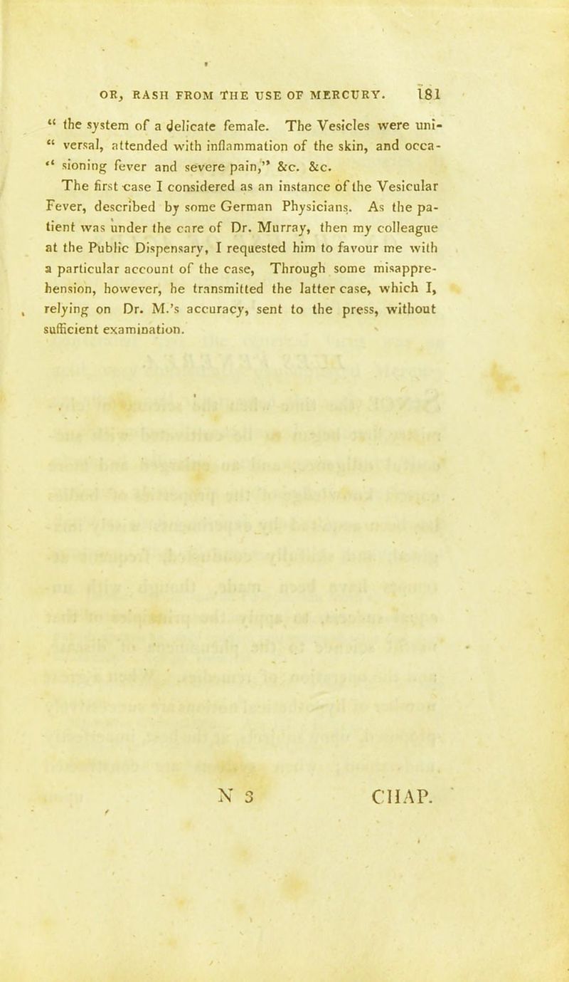 “ (he system of a delicate female. The Vesicles were uni- “ versal, attended with inflammation of the skin, and occa- “ sioning fever and severe pain,” &c. &c. The first case I considered as an instance of the Vesicular Fever, described by some German Physicians. As the pa- tient was under the care of Dr. Murray, then my colleague at the Public Dispensary, I requested him to favour me with a particular account of the case, Through some misappre- hension, however, he transmitted the latter case, which I, relying on Dr. M.’s accuracy, sent to the press, without sufficient examination. X CHAP.