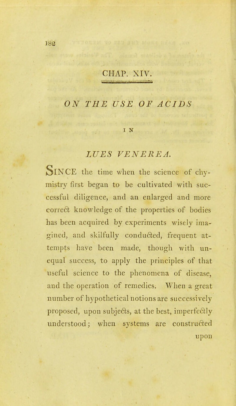 18B CHAP. XIV. ON THE USE OF ACIDS I N LUES VENEREA. Since the time when the science of chy- mistry first began to be cultivated with suc- cessful diligence, and an enlarged and more correct knowledge of the properties of bodies has been acquired by experiments wisely ima- gined, and skilfully conduced, frequent at- tempts have been made, though with un- equal success, to apply the principles of that useful science to the phenomena of disease, and the operation of remedies. When a great number of hypothetical notions are successively proposed, upon subjedls, at the best, imperfedtly understood; when systems are construdled upon