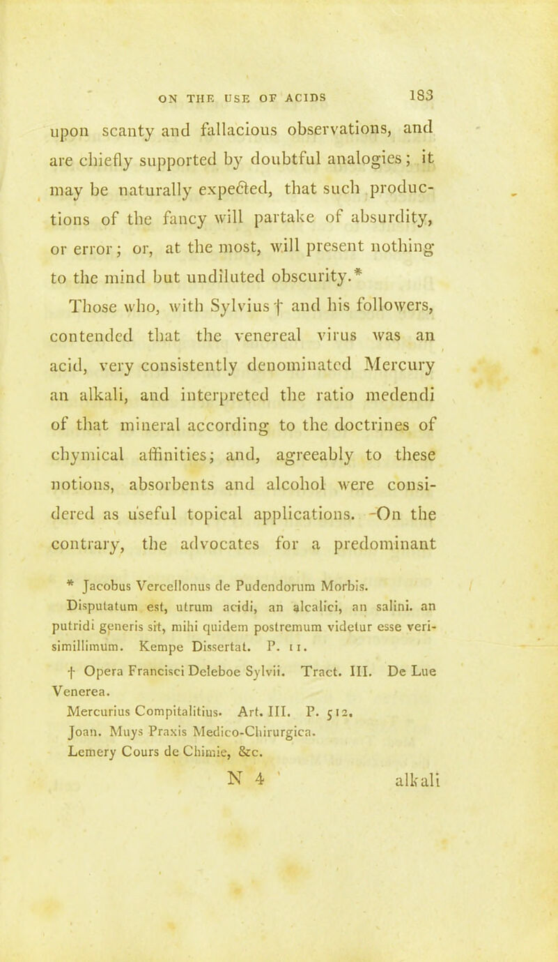 IS 3 upon scanty and fallacious observations, and are chiefly supported by doubtful analogies; it may be naturally expected, that such produc- tions of the fancy will partake of absurdity, or error; or, at the most, will present nothing to the mind but undiluted obscurity.* Those who, with Sylvius )' and his followers, contended that the venereal virus was an acid, very consistently denominated Mercury an alkali, and interpreted the ratio medendi of that mineral according to the doctrines of chymical affinities; and, agreeably to these notions, absorbents and alcohol were consi- dered as useful topical applications. -On the contrary, the advocates for a predominant * Jacobus Vercellonus de Pudendorum Morbis. Disputatum est, utrum acidi, an alcalici, an salini. an putridi generis sit, mihi tpiidem postremum videtur esse veri- simillimum. Kempe Dissertat. P. n. f Opera Francisci DcJeboe Sylvii. Tract. III. De Lue Venerea. Mercurius Compitalitius. Art. III. P. 512. Joan. Muys Praxis Medico-Cliirurgica. Lemery Cours de Chimie, &c. N 4 alkali