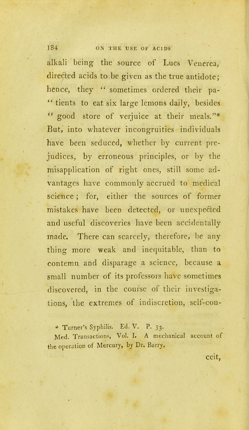 alkali being the source of Lues Venerea, directed acids to be given as the true antidote; hence, they £C sometimes ordered their pa- “ tients to eat six large lemons daily, besides “ good store of verjuice at their meals.”* But, into whatever incongruities individuals have been seduced, whether by current pre- judices, by erroneous principles, or by the misapplication of right ones, still some ad- vantages have commonly accrued to medical science; for, either the sources of former mistakes have been detected, or unexpected and useful discoveries have been accidentally made. There can scarcely, therefore, be any thing more weak and inequitable, than to contemn and disparage a science, because a small number of its professors have sometimes discovered, in the course of their investiga- tions, the extremes of indiscretion, self-con- * Turner’s Syphilis. Ed. V. P. 33. Med. Transactions, Vol. I. A mechanical account of the operation of Mercury, by Dr. Barry. ceit,