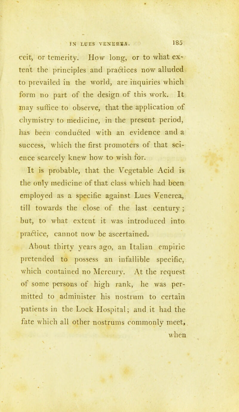 IN LUES VENEREA. ceit, or temerity. How long, or to what ex* tent the principles and practices now alluded to prevailed in the world, are inquiries which form no part of the design of this work. It may suffice to observe, that the application of chytnistry to medicine, in the present period, has been conduced with an evidence and a success, which the first promoters of that sci- ence scarcely knew how to wish for. It is probable, that the Vegetable Acid is the only medicine of that class which had been employed as a specific against Lues Venerea, till towards the close of the last century; but, to what extent it was introduced into practice, cannot now be ascertained. About thirty years ago, an Italian empiric pretended to possess an infallible specific, which contained no Mercury. At the request of some persons of high rank, he was per- mitted to administer his nostrum to certain patients in the Lock Hospital; and it had the fate which all other nostrums commonly meet, when