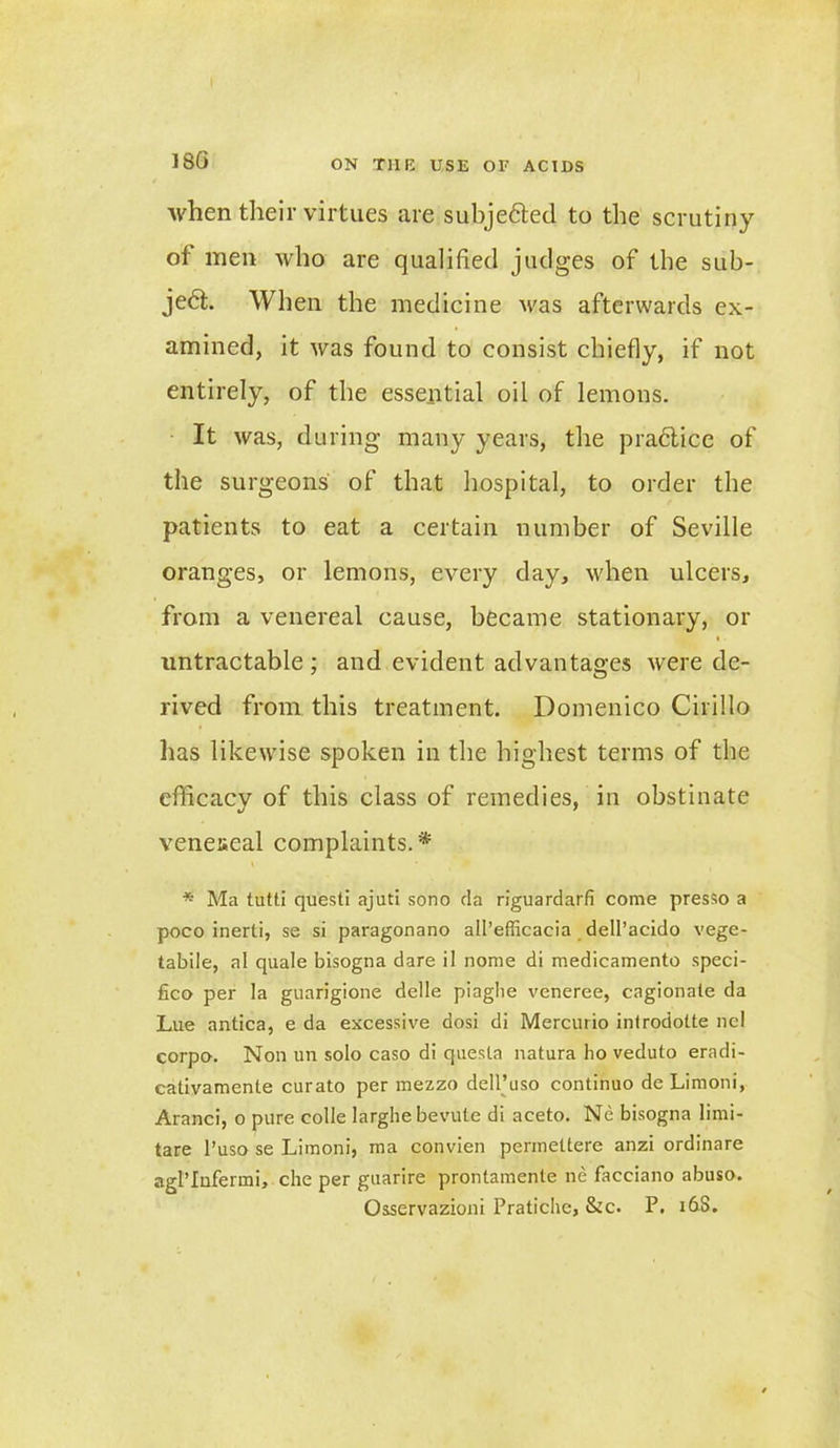 180 when their virtues are subjected to the scrutiny of men who are qualified judges of the sub- ject. When the medicine was afterwards ex- amined, it was found to consist chiefly, if not entirely, of the essential oil of lemons. It was, during many years, the practice of the surgeons' of that hospital, to order the patients to eat a certain number of Seville oranges, or lemons, every day, when ulcers, from a venereal cause, became stationary, or i. untractable ; and evident advantages were de- rived from this treatment. Domenico Cirillo has likewise spoken in the highest terms of the efficacy of this class of remedies, in obstinate veneseal complaints. * * Ma tutti questi ajuti sono da riguardarfi come presso a poco inerti, se si paragonano all’efficacia dell’acido vege- tabile, a! quale bisogna dare il norae di medicamento speci- fico per la guarigione delle piaglie veneree, cagionate da Lue antica, e da excessive dosi di Mercurio introdolte nel corpo. Non un solo caso di questa natura ho veduto eradi- cativamente curato per mezzo dell’uso continuo de Limoni, Aranci, o pure colie larghebevute di aceto. Ne bisogna limi- tare l’uso se Limoni, ma convien permettere anzi ordinare agl’Infermi, che per guarire prontamente ne facciano abuso. Osservazioni Pratiche, &c. P. 16S.