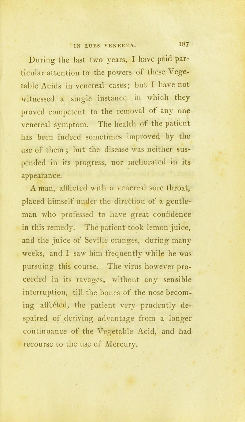 During the last two years, I have paid par- ticular attention to the powers of these Vege- table Acids in venereal cases; but I have not witnessed a single instance in which they proved competent to the removal of any one venereal symptom. The health of the patient lias been indeed sometimes improved by the use of them ; but the disease Aras neither sus- pended in its progress, nor meliorated in its appearance. A man, afflicted with a venereal sore throat, placed himself under the direction of a gentle- man who professed to have great confidence in this remedy. The patient took lemon juice, and the juice of Seville oranges, during many weeks, and I saw him frequently while he was pursuing this course. The virus however pro- ceeded in its ravages, without any sensible interruption, till the bones of the nose becom- ing affedted, the patient very prudently de- spaired of deriving advantage from a longer continuance of the Vegetable Acid, and had recourse to the use of Mercury.