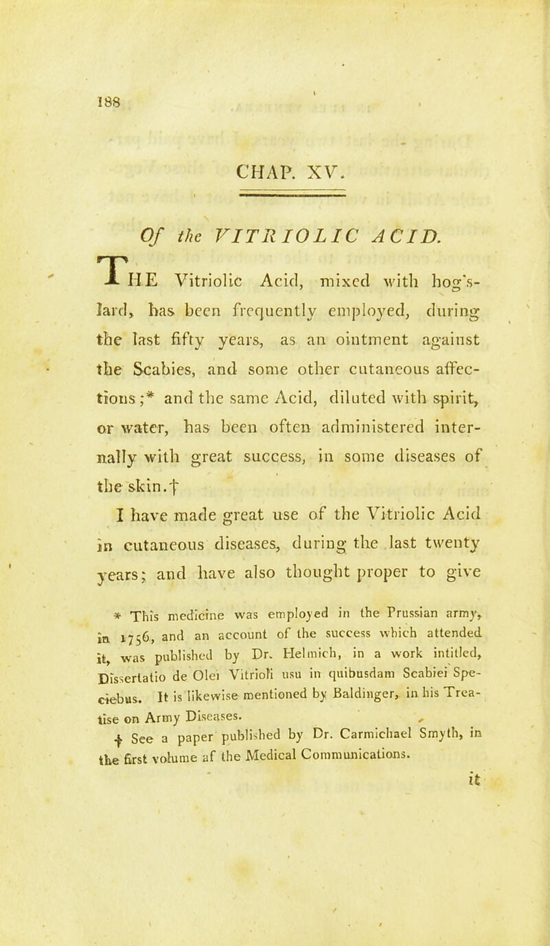 CHAP. XV. Of the VITRIOLIC ACID. The Vitriolic Acid, mixed with lion's- lard, has been frequently employed, during the hast fifty years, as an ointment against the Scabies, and some other cutaneous affec- tions;* and the same Acid, diluted with spirit, or water, has been often administered inter- nally with great success, in some diseases of the skin. I have made great use of the Vitriolic Acid in cutaneous diseases, during the last twenty years; and have also thought proper to give * This medicine was employed in the Prussian army, in 1756, and an account of the success which attended it, was published by Dr. Helmich, in a work intitled, Disserlatio de Olei Vitriofi usu in quibusdam Scabiei Spe- ciebias. It is likewise mentioned by Baldinger, in his Trea- tise on Army Diseases. , f See a paper published by Dr. Carmichael Smyth, in the first volume af the Medical Communications. it
