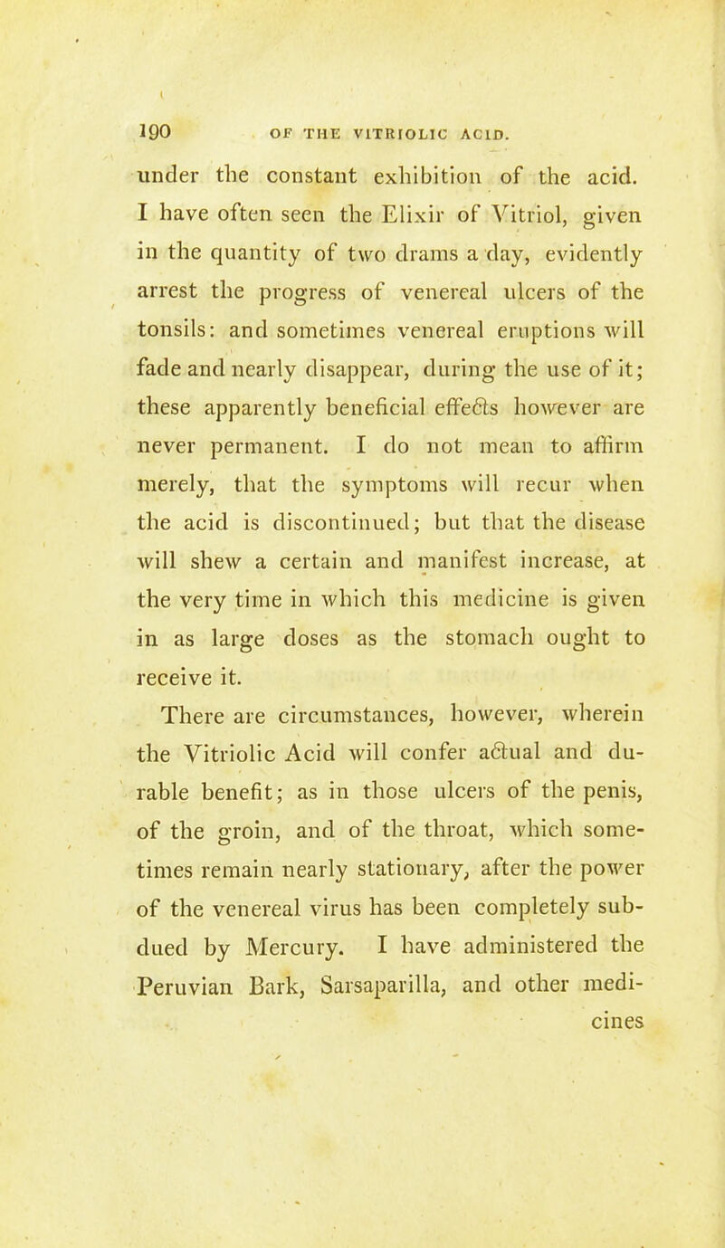 190 OF THE VITRIOLIC ACID. under the constant exhibition of the acid. I have often seen the Elixir of Vitriol, given in the quantity of two drams a day, evidently arrest the progress of venereal ulcers of the tonsils; and sometimes venereal eruptions will fade and nearly disappear, during the use of it; these apparently beneficial effe&s however are never permanent. I do not mean to affirm merely, that the symptoms will recur when the acid is discontinued; but that the disease will shew a certain and manifest increase, at the very time in which this medicine is given in as large doses as the stomach ought to receive it. There are circumstances, however, wherein the Vitriolic Acid will confer adtual and du- rable benefit; as in those ulcers of the penis, of the groin, and of the throat, which some- times remain nearly stationary, after the power of the venereal virus has been completely sub- dued by Mercury. I have administered the Peruvian Bark, Sarsaparilla, and other medi- cines