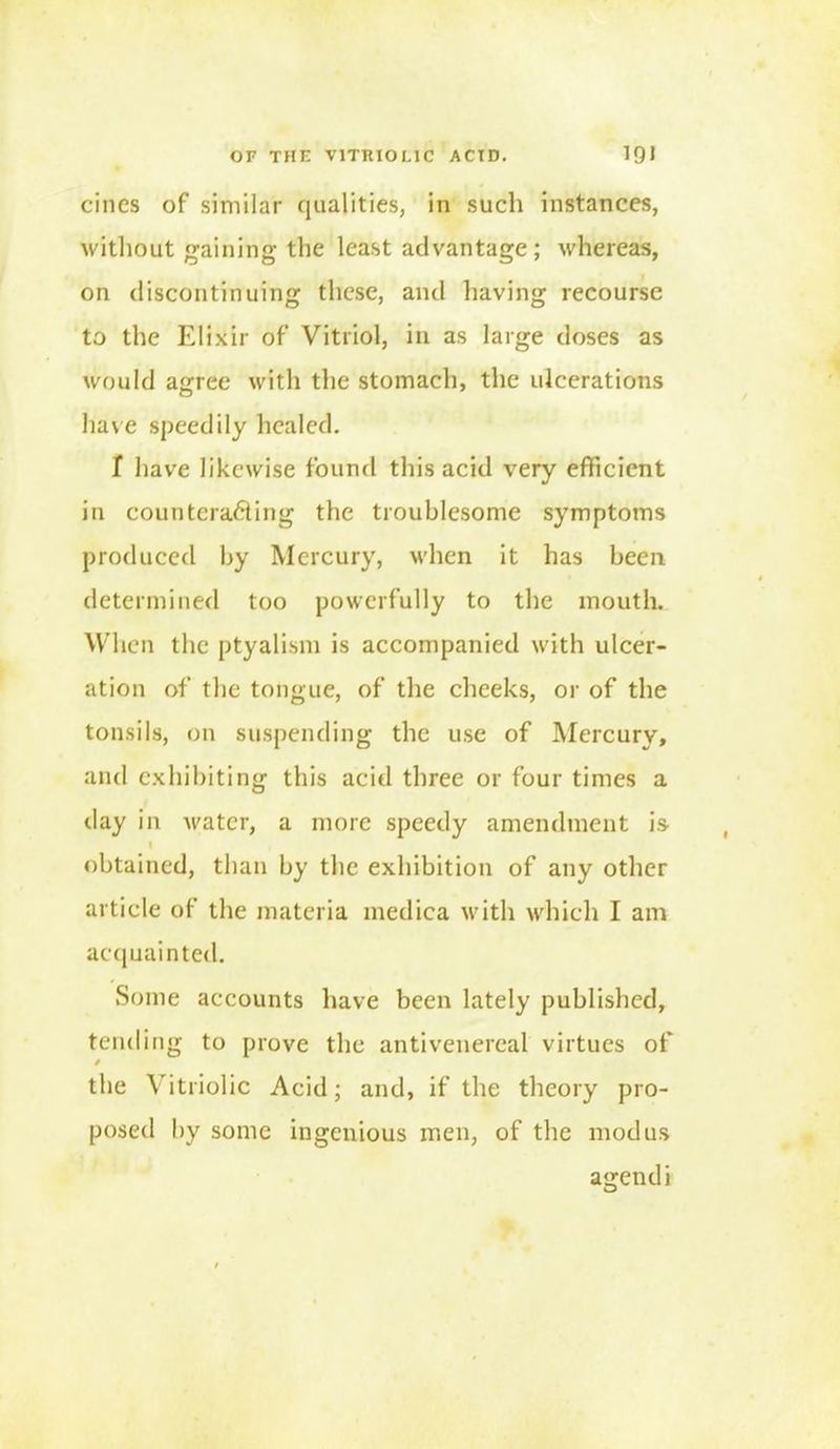 cines of similar qualities, in such instances, without gaining the least advantage; whereas, on discontinuing these, and having recourse to the Elixir of Vitriol, in as large doses as would agree with the stomach, the ulcerations have speedily healed. I have likewise found this acid very efficient in counteracting the troublesome symptoms produced by Mercury, when it has been determined too powerfully to the mouth. When the ptyalism is accompanied with ulcer- ation of the tongue, of the cheeks, or of the tonsils, on suspending the use of Mercury, and exhibiting this acid three or four times a day in water, a more speedy amendment is I obtained, than by the exhibition of any other article of the materia medica with which I am acquainted. Some accounts have been lately published, tending to prove the anti venereal virtues of the Vitriolic Acid; and, if the theory pro- posed by some ingenious men, of the modus agendi