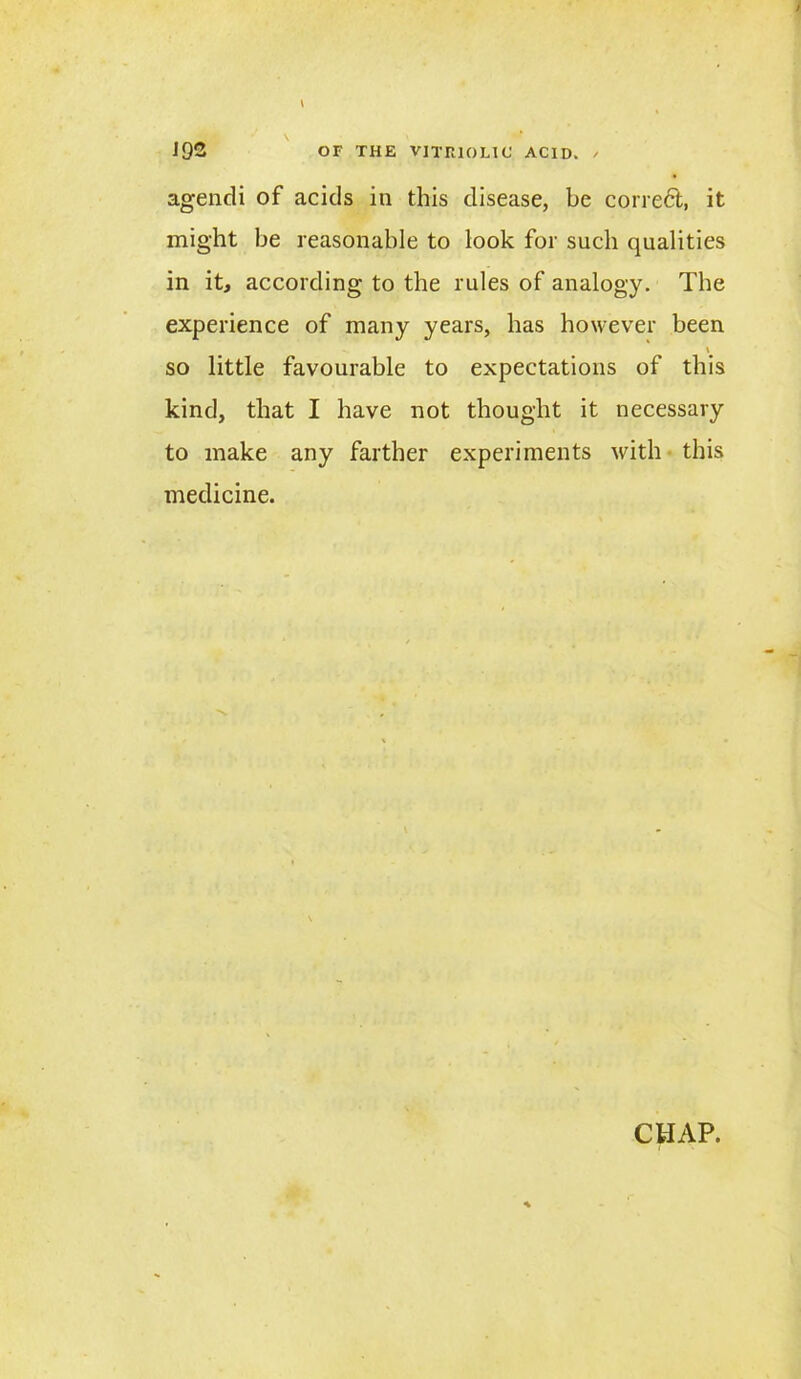 agendi of acids in this disease, be corredt, it might be reasonable to look for such qualities in it, according to the rules of analogy. The experience of many years, has however been \ so little favourable to expectations of this kind, that I have not thought it necessary to make any farther experiments with this medicine. CHAP.