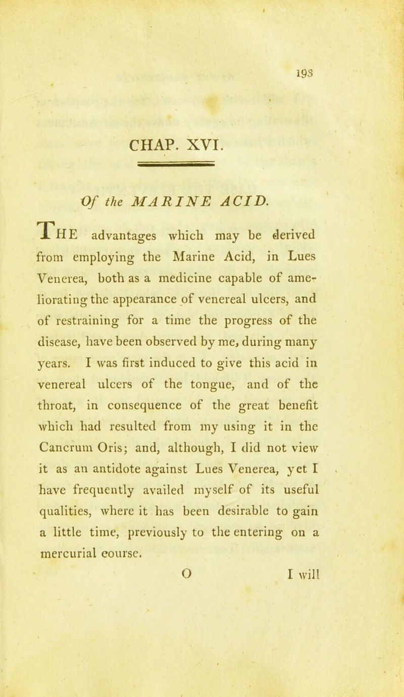 19S CHAP. XVI. Of the MARINE ACID. The advantages which may be derived from employing the Marine Acid, in Lues Venerea, both as a medicine capable of ame- liorating the appearance of venereal ulcers, and of restraining for a time the progress of the disease, have been observed by me, during many years. I was first induced to give this acid in venereal ulcers of the tongue, and of the throat, in consequence of the great benefit which had resulted from my using it in the Cancrum Oris; and, although, I did not view it as an antidote against Lues Venerea, yet I have frequently availed myself of its useful qualities, where it has been desirable to gain a little time, previously to the entering on a mercurial course. O I will