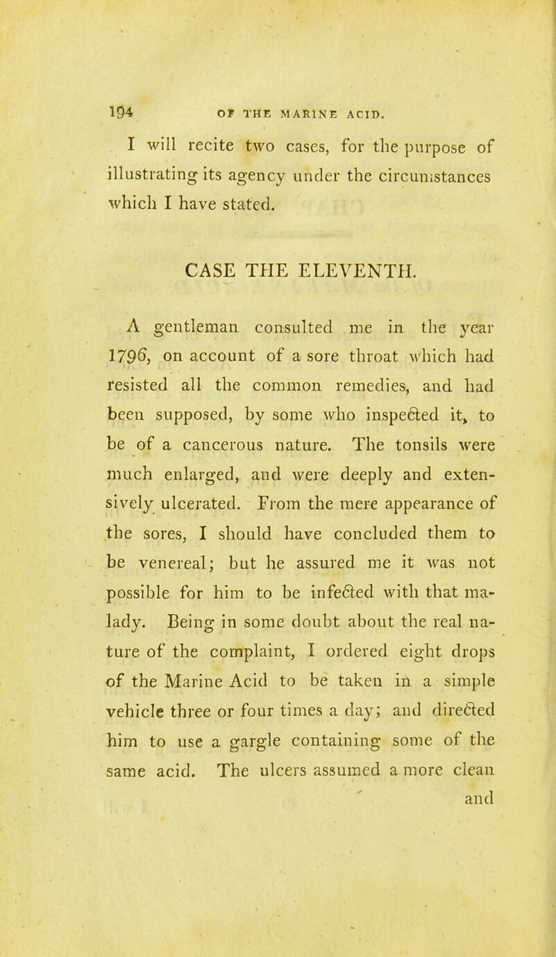 I will recite two cases, for the purpose of illustrating its agency under the circumstances which I have stated. CASE THE ELEVENTH. A gentleman consulted me in the year 179*5, on account of a sore throat which had resisted all the common remedies, and had been supposed, by some who inspected it, to be of a cancerous nature. The tonsils were much enlarged, and were deeply and exten- sively ulcerated. From the mere appearance of the sores, I should have concluded them to be venereal; but he assured me it was not possible for him to be infeCted with that ma- lady. Being in some doubt about the real na- ture of the complaint, I ordered eight drops of the Marine Acid to be taken in a simple vehicle three or four times a day; and directed him to use a gargle containing some of the same acid. The ulcers assumed a more clean and