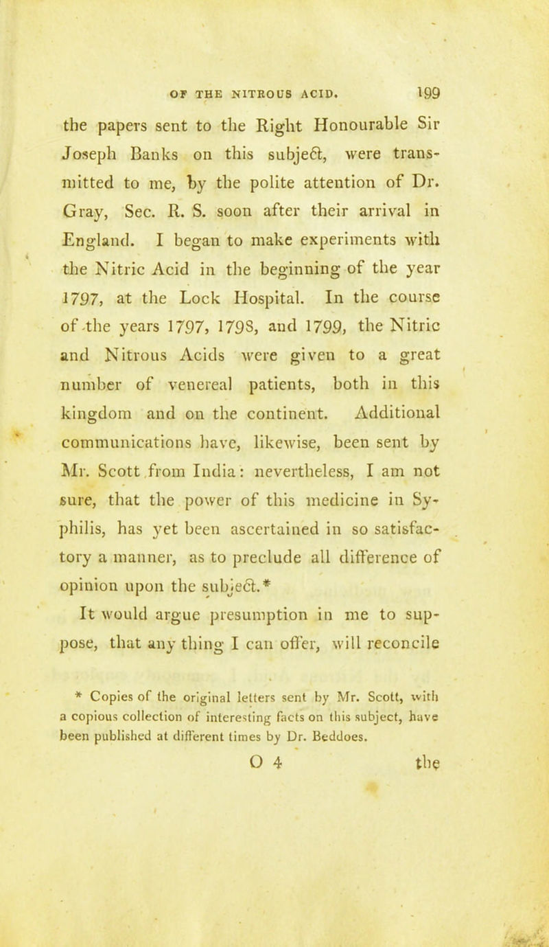 the papers sent to the Right Honourable Sir Joseph Banks on this subjeft, were trans- mitted to me, by the polite attention of Dr. Gray, Sec. R. S. soon after their arrival in England. I began to make experiments with the Nitric Acid in the beginning of the year 1797, at the Lock Hospital. In the course of-the years 1797, 179S, and 1799, the Nitric and Nitrous Acids were given to a great number of venereal patients, both in this kingdom and on the continent. Additional communications have, likewise, been sent by Mr. Scott from India: nevertheless, I am not sure, that the power of this medicine in Sy- philis, has yet been ascertained in so satisfac- tory a manner, as to preclude all difference of opinion upon the subject.* It would argue presumption in me to sup- pose, that any thing I can offer, will reconcile * Copies of (he original letters sent by Mr. Scott, with a copious collection of interesting facts on this subject, have been published at different times by Dr. Beddoes. O 4 the