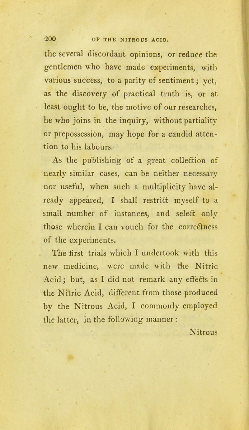 the several discordant opinions, or reduce the gentlemen who have made experiments, with various success, to a parity of sentiment; yet, as the discovery of practical truth is, or at least ought to be, the motive of our researches, he who joins in the inquiry, without partiality or prepossession, may hope for a candid atten- tion to his labours. As the publishing of a great collection of nearly similar cases, can be neither necessary nor useful, when such a multiplicity have al- ready appeared, I shall restri6t myself to a small number of instances, and sele6t only those wherein I can vouch for the correctness of the experiments. The first trials which I undertook with this new medicine, were made with die Nitric Acid; but, as I did not remark any effieCts in the Nitric Acid, different from those produced by the Nitrous Acid, I commonly employed the latter, in the following manner: Nitrous