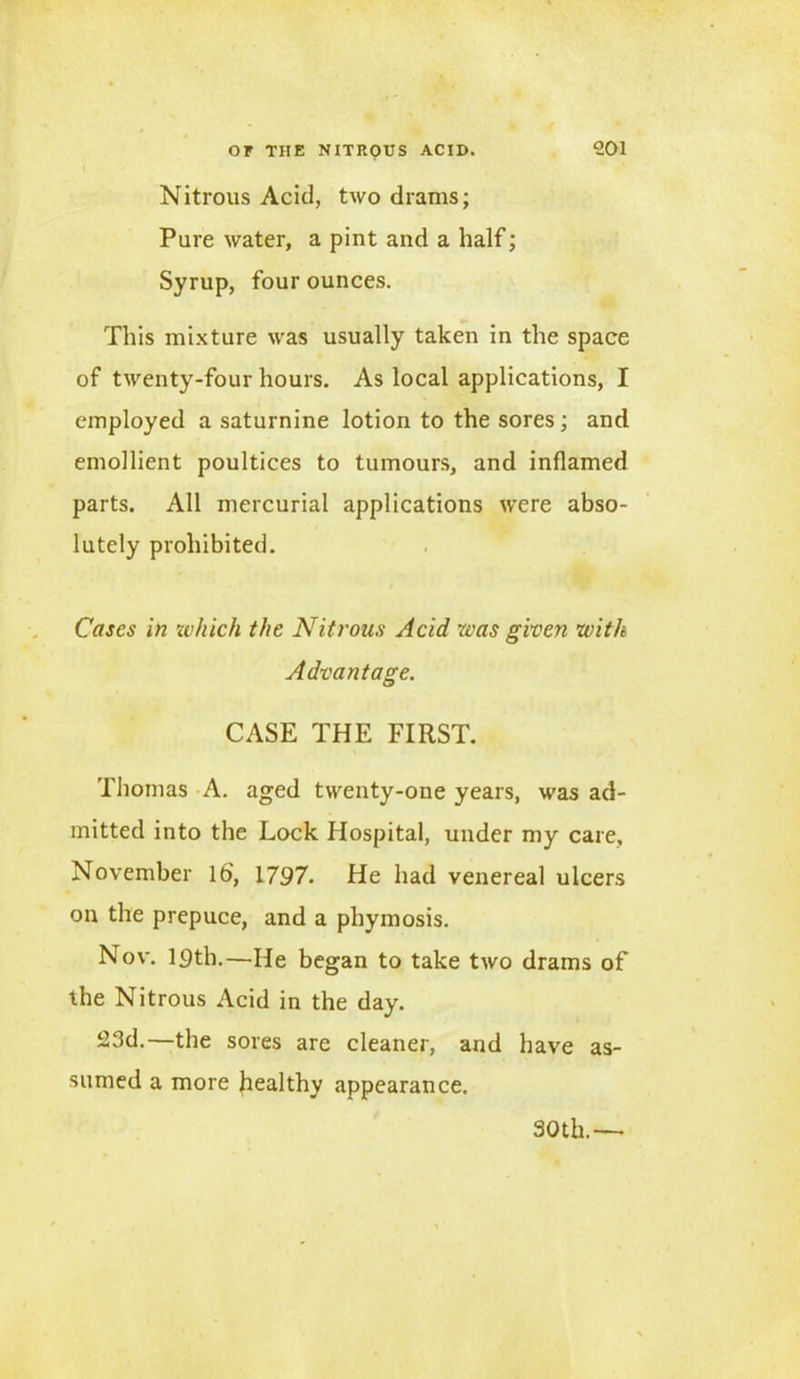 Nitrous Acid, two drams; Pure water, a pint and a half; Syrup, four ounces. This mixture was usually taken in the space of twenty-four hours. As local applications, I employed a saturnine lotion to the sores; and emollient poultices to tumours, and inflamed parts. All mercurial applications were abso- lutely prohibited. Cases in which the Nitrous Acid was given with Advantage. CASE THE FIRST. Thomas A. aged twenty-one years, was ad- mitted into the Lock Hospital, under my care, November 16', 1797. He had venereal ulcers on the prepuce, and a phymosis. Nov. 19th.—He began to take two drams of the Nitrous Acid in the day. 23d.—the sores are cleaner, and have as- sumed a more healthy appearance. 30 th.—