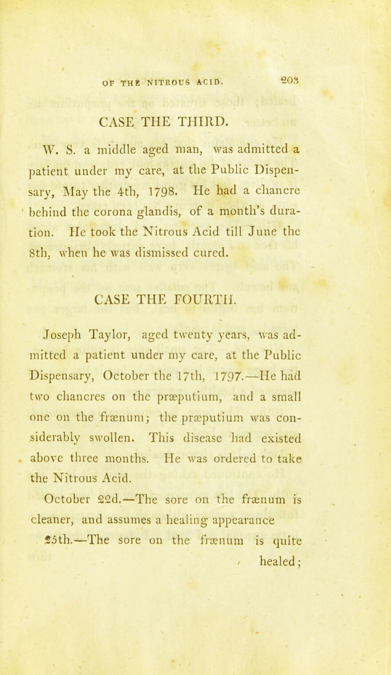 CASE THE THIRD. W. S. a middle aged man, was admitted a patient under my care, at the Public Dispen- sary, May the 4th, 1798. He had a chancre behind the corona glandis, of a month’s dura- tion. He took the Nitrous Acid till June the 8th, when he was dismissed cured. CASE THE FOURTH. Joseph Taylor, aged twenty years, was ad- mitted a patient under my care, at the Public Dispensary, October the 17th, 1797.—He had two chancres on the prseputium, and a small one on the fraenum; the prseputium was con- siderably swollen. This disease had existed above three months. He was ordered to take the Nitrous Acid. October 22d.—The sore on the fraenum is cleaner, and assumes a healing appearance 25th.—The sore on the fraenum is quite / healed;