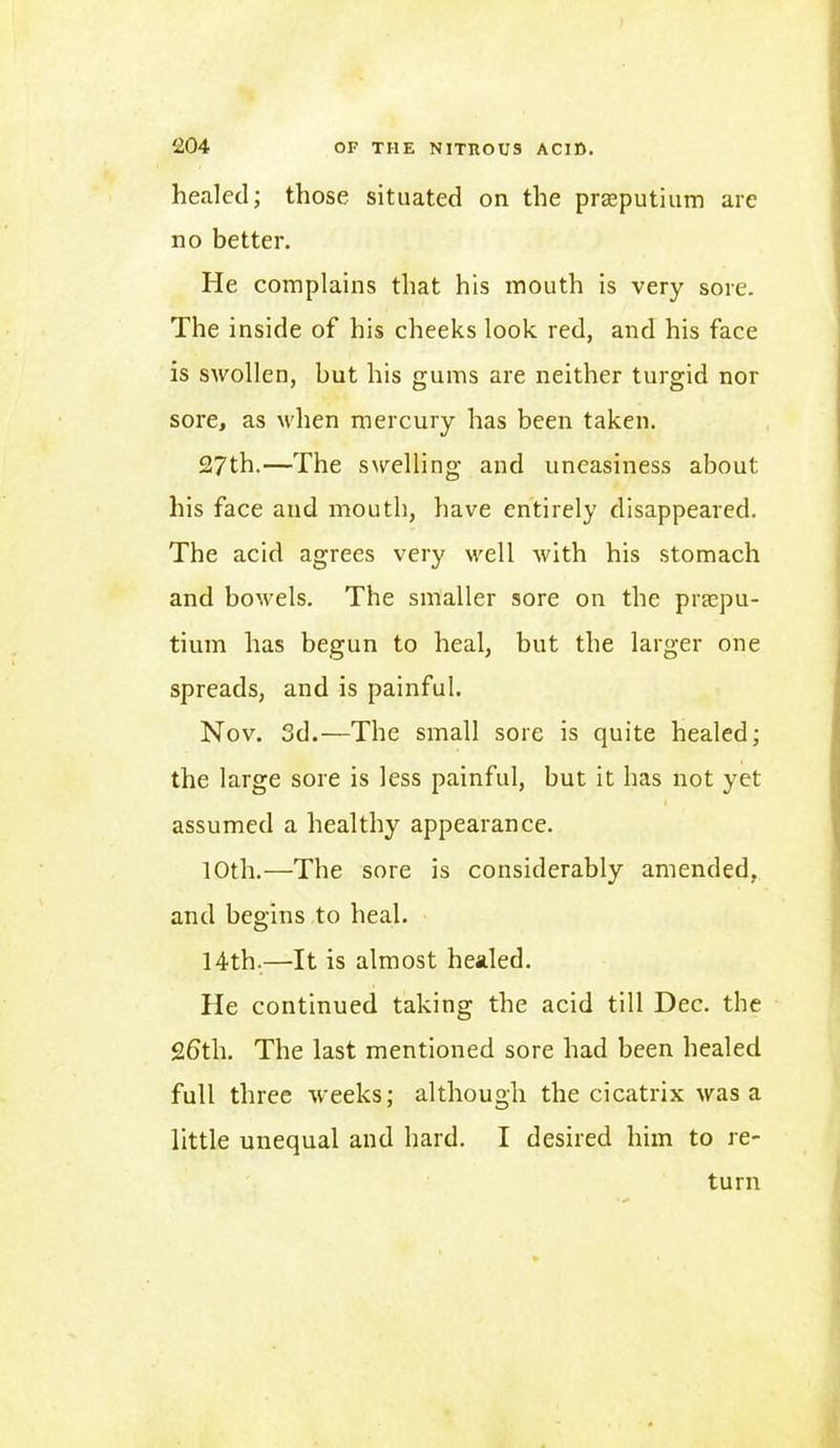 healed; those situated on the prseputium are no better. He complains that his mouth is very sore. The inside of his cheeks look red, and his face is swollen, but his gums are neither turgid nor sore, as when mercury has been taken. 27th.—The swelling and uneasiness about his face and mouth, have entirely disappeared. The acid agrees very well with his stomach and bowels. The smaller sore on the praepu- tium has begun to heal, but the larger one spreads, and is painful. Nov. 3d.—The small sore is quite healed; the large sore is less painful, but it has not yet assumed a healthy appearance. 10th.—The sore is considerably amended, and begins to heal. 14th.—It is almost healed. He continued taking the acid till Dec. the 2btli. The last mentioned sore had been healed full three weeks; although the cicatrix was a little unequal and hard. I desired him to re- turn