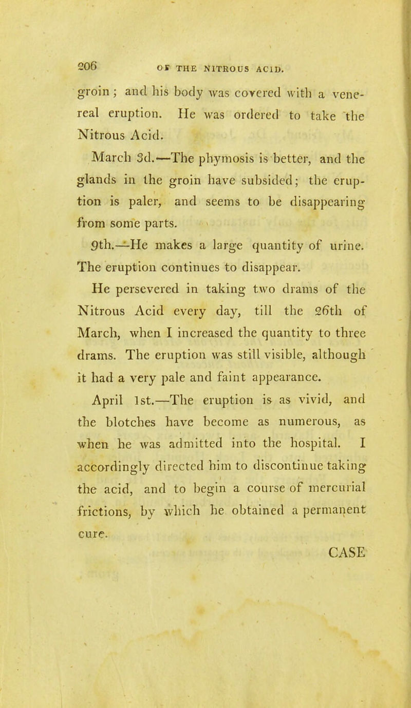 groin ; ancl his body was covered with a vene- real eruption. He was ordered to take the Nitrous Acid. March 3d.—The phymosis is better, and the glands in the groin have subsided; the erup- tion is paler, and seems to be disappearing from some parts. 9th.—He makes a large quantity of urine. The eruption continues to disappear. He persevered in taking two drams of the Nitrous Acid every day, till the 2bth of March, when I increased the quantity to three drams. The eruption was still visible, although it had a very pale and faint appearance. April 1st.—The eruption is as vivid, and the blotches have become as numerous, as when he was admitted into the hospital. I accordingly directed him to discontinue taking the acid, and to begin a course of mercurial frictions, by which he obtained a permanent cure.