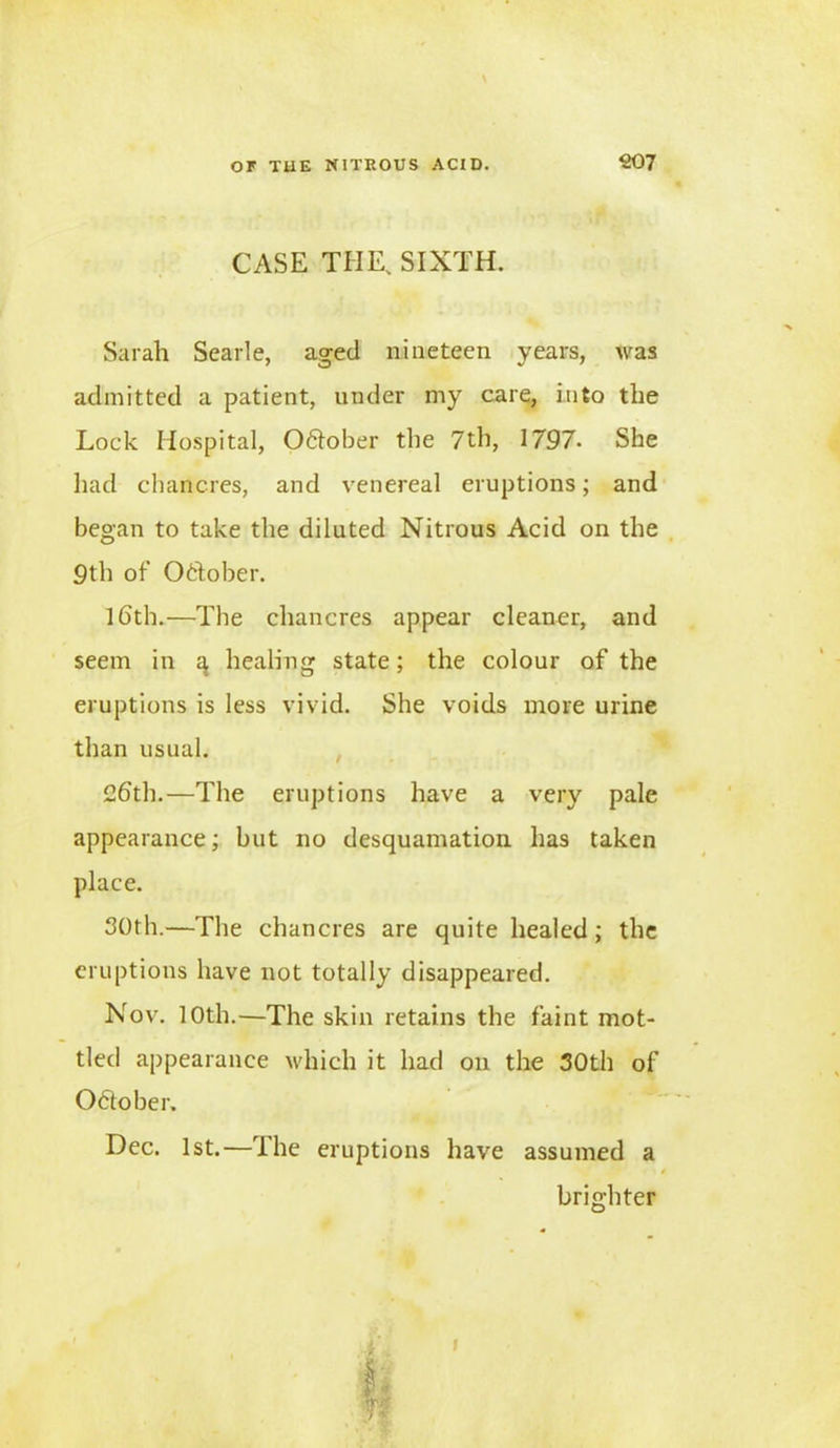 CASE THE, SIXTH. Sarah Searle, aged nineteen years, was admitted a patient, under my care, into the Lock Hospital, 06tober the 7th, 1797* She had chancres, and venereal eruptions; and began to take the diluted Nitrous Acid on the 9th of October. 16th.—The chancres appear cleaner, and seem in q healing state; the colour of the eruptions is less vivid. She voids more urine than usual. 26th.—The eruptions have a very pale appearance; but no desquamation has taken place. 30th.—The chancres are quite healed; the eruptions have not totally disappeared. Nov. 10th.—The skin retains the faint mot- tled appearance which it had on the 30th of October. Dec. 1st.—The eruptions have assumed a brighter