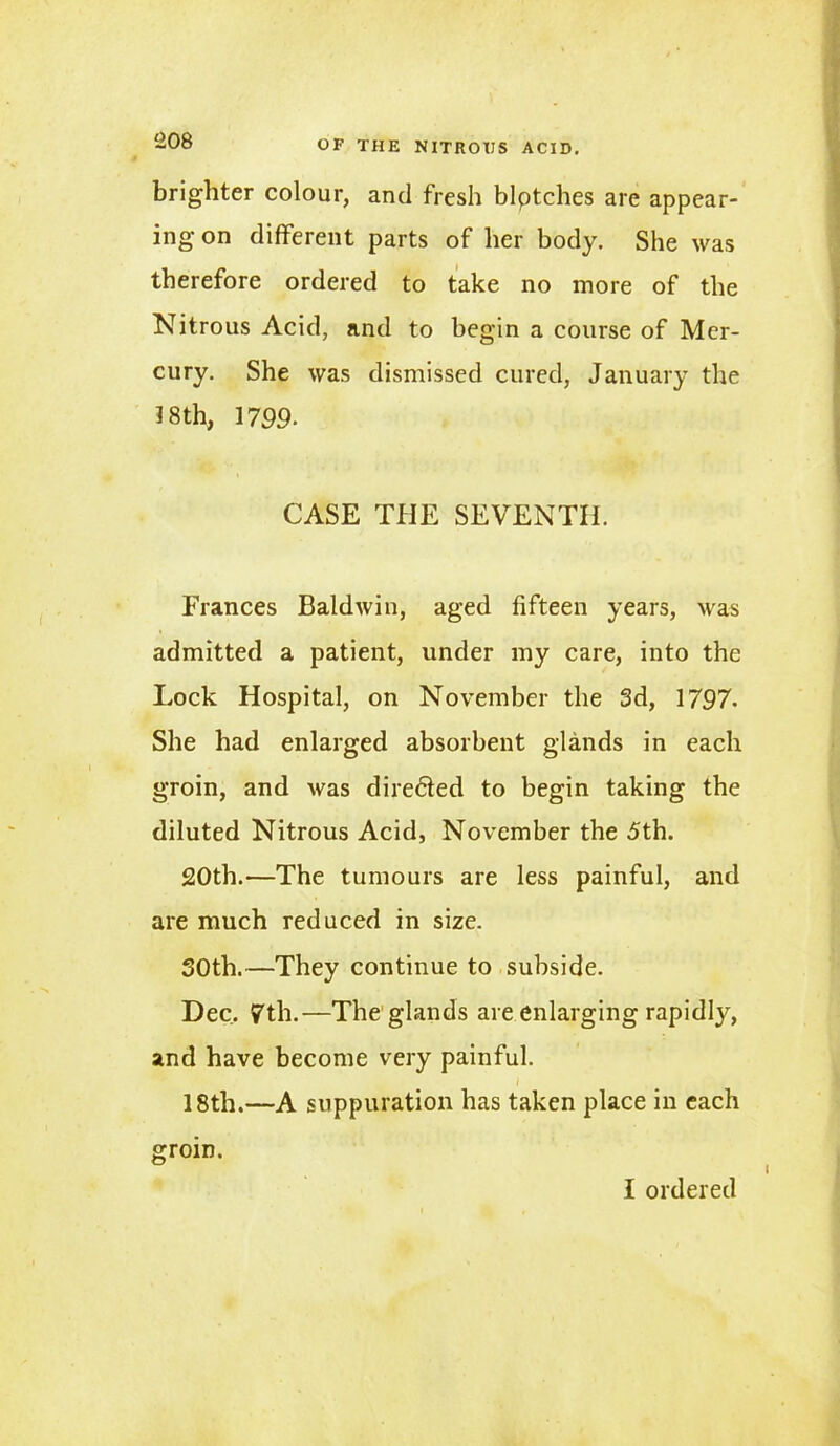 brighter colour, and fresh blptches are appear- ing on different parts of her body. She was therefore ordered to take no more of the Nitrous Acid, and to begin a course of Mer- cury. She was dismissed cured, January the 18th, 1799- CASE THE SEVENTH. Frances Baldwin, aged fifteen years, was admitted a patient, under my care, into the Lock Hospital, on November the 3d, 1797. She had enlarged absorbent glands in each groin, and was dire&ed to begin taking the diluted Nitrous Acid, November the 5th. 20th.—The tumours are less painful, and are much reduced in size. 30th.—They continue to subside. Dec. 7th.—The glands are enlarging rapidly, and have become very painful. 18th.—A suppuration has taken place in each groin. I ordered