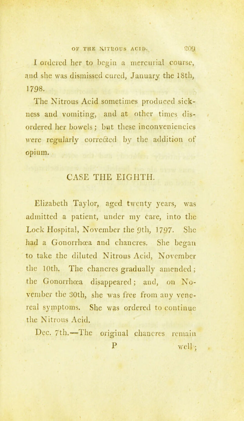 1 ordered her to begin a mercurial course, and she was dismissed cured, January the 18th, 1798. The Nitrous Aeid sometimes produced sick- ness and vomiting, and at other times dis- ordered her bowels; but these inconveniencies were regularly corrected by the addition of opium. CASE THE EIGHTH. Elizabeth Taylor, aged twenty years, was admitted a patient, under my care, into the Lock Hospital, November the 9th, 1797. She had a Gonorrhoea and chancres. She bewail to take the diluted Nitrous Acid, November the 10th. The chancres gradually amended; the Gonorrhoea disappeared; and, on No- vember the 30th, she was free from any vene- real symptoms. She was ordered to continue the Nitrous Acid. Dec. 7th.—The original chancres remain P well j