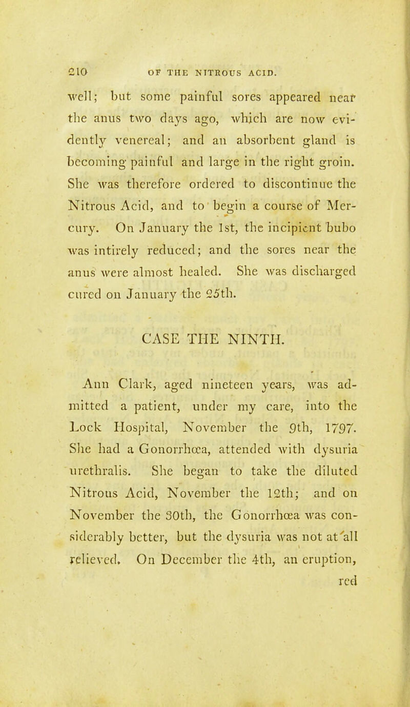 well; but some painful sores appeared near the anus two days ago, which are now evi- dently venereal; and an absorbent gland is becoming painful and large in the right groin. She was therefore ordered to discontinue the Nitrous Acid, and to begin a course of Mer- cury. On January the 1st, the incipient bubo was intirely reduced; and the sores near the anus were almost healed. She was discharged cured on January the 25th. CASE THE NINTH. Ann Clark, aged nineteen years, was ad- mitted a patient, under my care, into the Lock Hospital, November the 9th, 1797. She had a Gonorrhoea, attended with dysuria urethralis. She began to take the diluted Nitrous Acid, November the 12th; and on November the 30th, the Gonorrhoea was con- siderably better, but the dysuria was not at'all relieved. On December the 4th, an eruption, red