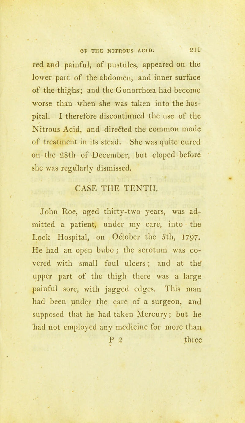 red and painful, of pustules, appeared on the lower part of the abdomen, and inner surface of the thighs; and the Gonorrhoea had become worse than when she was taken into the hos- pital. I therefore discontinued the use of the / Nitrous Acid, and dire&ed the common mode of treatment in its stead. She was quite cured on the 28th of December, but eloped before she was regularly dismissed. CASE THE TENTH. John R,oe, aged thirty-two years, was ad- mitted a patient, under my care, into the Lock Hospital, on Odlober the 5th, 1797. He had an open bubo ; the scrotum was co- vered with small foul ulcers; and at the' upper part of the thigh there was a large painful sore, with jagged edges. This man had been .under the care of a surgeon, and supposed that he had taken Mercury; but he had not employed any medicine for more than P 2 three
