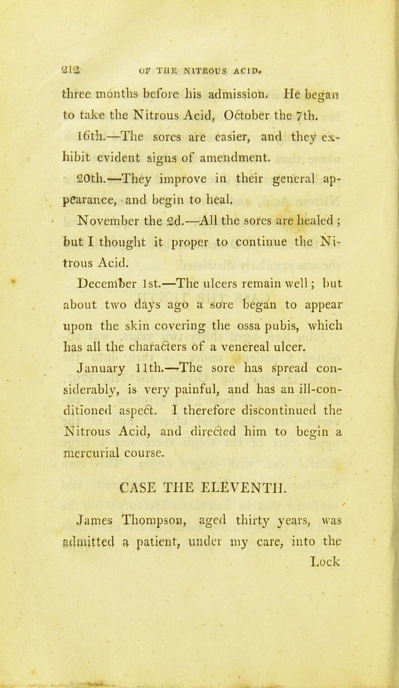 three months before his admission. He began to take the Nitrous Acid, Odtober the 7th. 16th.—The sores are easier, and they ex- hibit evident signs of amendment. 20th.—They improve in their general ap- pearance, and begin to heal. November the 2d.—All the sores are healed ; but I thought it proper to continue the Ni- trous Acid. December 1st.—The ulcers remain well; hut about two days ago a sore began to appear upon the skin covering the ossa pubis, which has all the charadters of a venereal ulcer. , s . i . January 11th.—The sore has spread con- i . siderably, is very painful, and has an ill-con- ditioned aspedt. I therefore discontinued the Nitrous Acid, and diredled him to begin a mercurial course. CASE THE ELEVENTH. James Thompson, aged thirty years, was admitted a patient, under my care, into the Lock