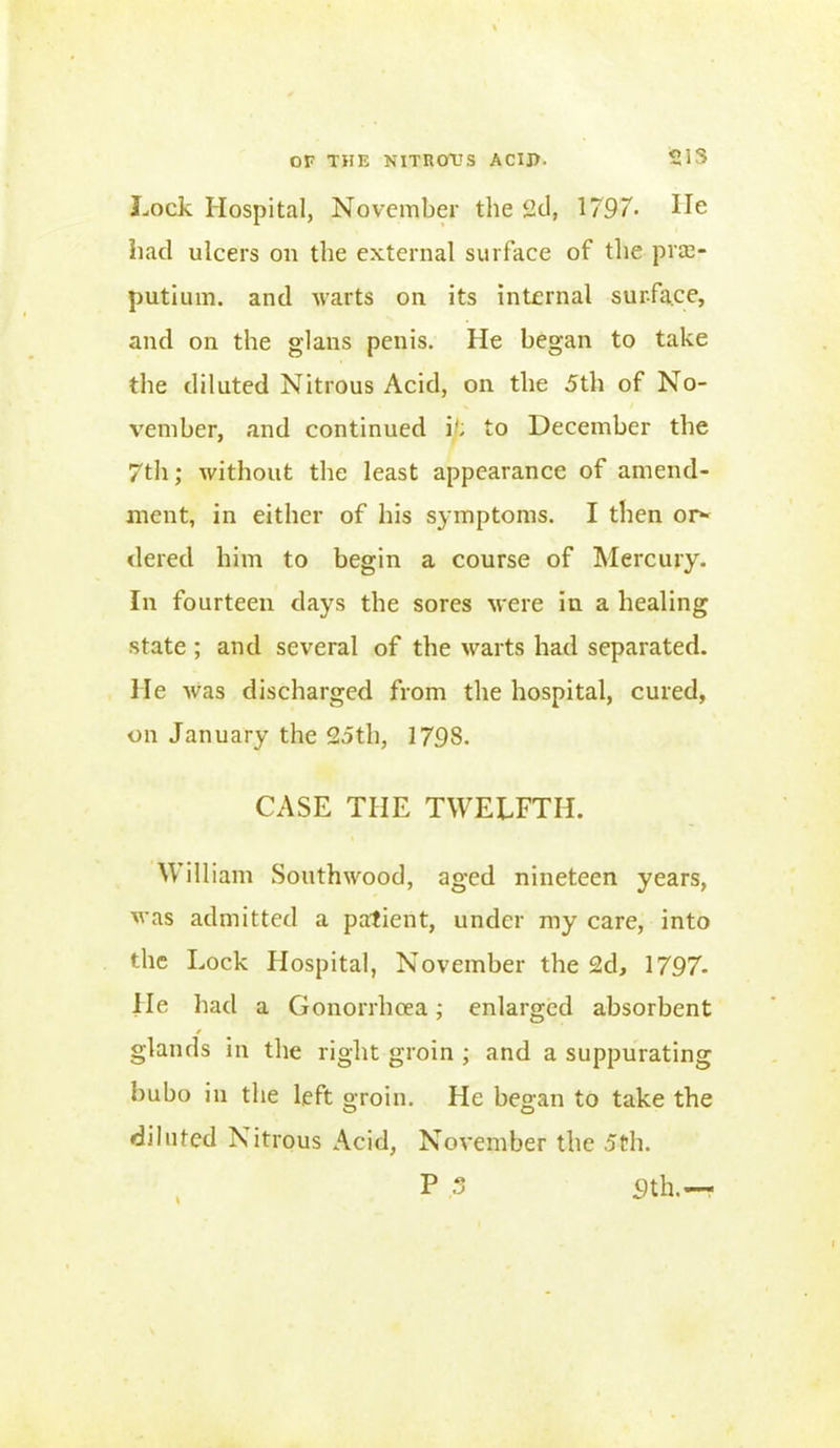 Lock Hospital, November the 2d, 1797- He had ulcers on the external surface of the pra> putium. and warts on its internal surface, and on the glans penis. He began to take the diluted Nitrous Acid, on the 5th of No- vember, and continued i/; to December the 7th; without the least appearance of amend- ment, in either of his symptoms. I then or- dered him to begin a course of Mercury. In fourteen days the sores were in a healing state ; and several of the warts had separated. He was discharged from the hospital, cured, on January the 25th, 1798. CASE THE TWELFTH. William Southwood, aged nineteen years, was admitted a patient, under my care, into the Lock Hospital, November the 2d, 1797- lie had a Gonorrhoea; enlarged absorbent glands in the right groin ; and a suppurating bubo in the left oToin. O diluted Nitrous Acid, I He began to take the November the 5th. 9 th. tJ