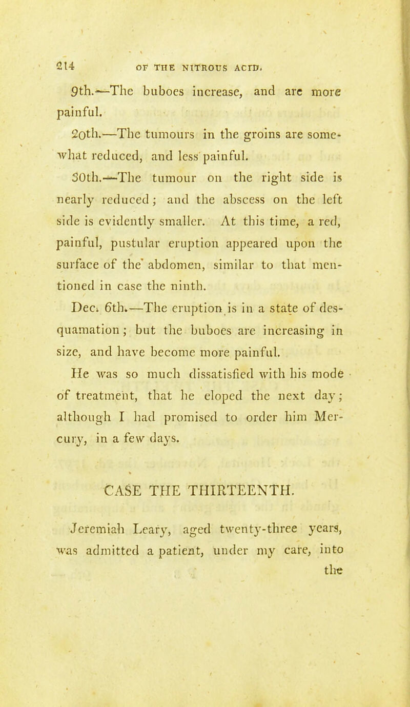 I 214 or THE NITROUS ACTD. 9th.«—The buboes increase, and are more painful. 2oth,—The tumours in the groins are some- what reduced, and less painful. 50th.—The tumour on the right side is nearly reduced; and the abscess on the left side is evidently smaller. At this time, a red, painful, pustular eruption appeared upon the surface of the' abdomen, similar to that men- tioned in case the ninth. Dec*, 6th.—The eruption is in a state of des- quamation ; but the buboes are increasing in size, and have become more painful. He Avas so much dissatisfied with his mode of treatment, that he eloped the next day; although I had promised to order him Mer- cury, in a few days. CASE THE THIRTEENTH. Jeremiah Leary, aged twenty-three years, was admitted a patient, under my care, into the