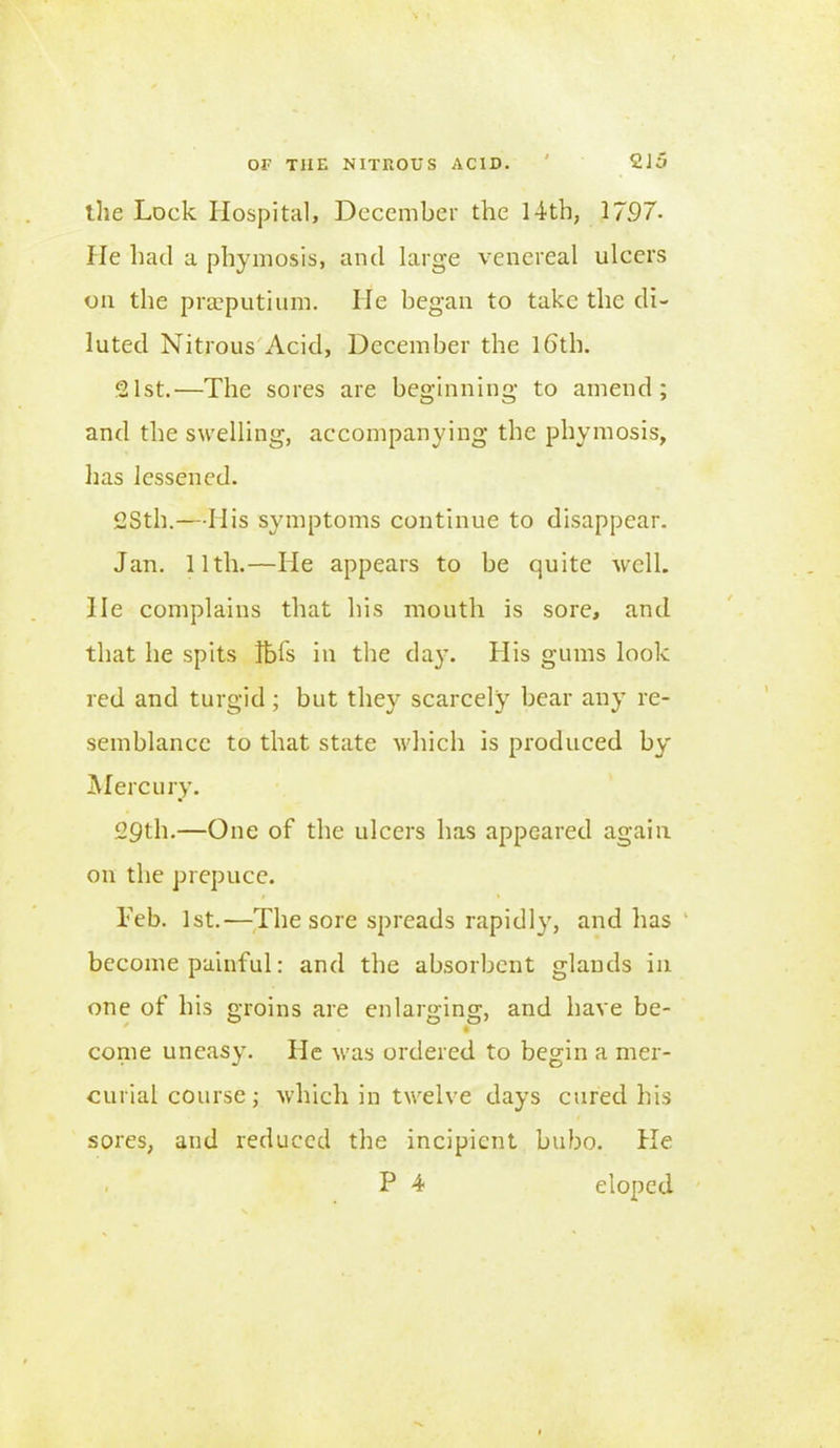 the Lock Hospital, December the 14-th, 1797. lie had a phymosis, and large venereal ulcers on the praeputium. lie began to take the di- luted Nitrous Acid, December the 16'th. 21st.-—The sores are beginning- to amend; and the swelling, accompanying the phymosis, has lessened. 2Sth.—His symptoms continue to disappear. Jan. 11th.—He appears to be quite well. He complains that his mouth is sore, and that he spits Ibis in the day. His gums look red and turgid; but they scarcely bear any re- semblance to that state which is produced by Mercury. 29th.—One of the ulcers has appeared again on the prepuce. Teh. 1st.—The sore spreads rapidly, and has become painful: and the absorbent glands in one of his groins are enlarging, and have be- come uneasy. He was ordered to begin a mer- curial course ; which in twelve days cured his sores, and reduced the incipient bubo. He P 4- eloped