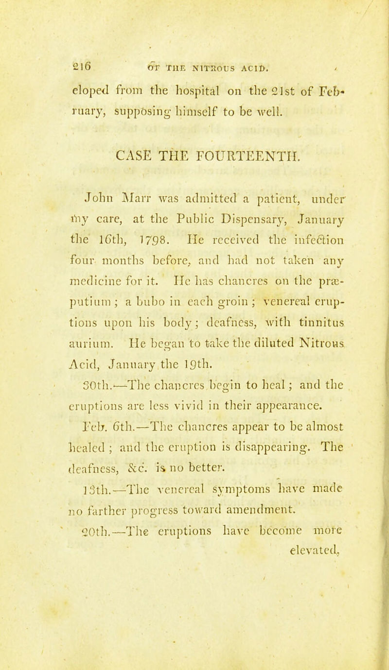 eloped from the hospital on the 21st of Feb- ruary, supposing himself to be well. CASE THE FOURTEENTH. John Marr was admitted a patient, under lhy care, at the Public Dispcnsar}r, January the 16'th, 1798. He received the infection four months before, and had not taken any medicine for it. He has chancres on the pras- putium ; a bubo in each groin ; venereal erup- tions upon his body; deafness, with tinnitus aurium. He began to take the diluted Nitrous Acid, January the 10th. 30th.*—The chancres begin to heal ; and the eruptions are less vivid in their appearance. Feb. 6th.—The chancres appear to be almost healed ; and the eruption is disappearing. The deafness, &c. is no better. ]3th.—The venereal symptoms have made no farther progress toward amendment. 20th.—The eruptions have become more elevated. 1