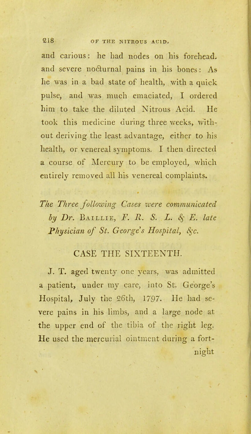 and carious: he had nodes on his forehead, and severe nodturnal pains in his bones: As he was in a bad state of health, with a quick pulse, and was much emaciated, I ordered him to take the diluted Nitrous Acid. He took this medicine during three weeks, with- out deriving the least advantage, either to his health, or venereal symptoms. I then directed a course of Mercury to be employed, which entirely removed all his venereal complaints. s The Three follozving Cases were communicated by Dr. Baillie, F. R. S. L. (§* E. late Physician of St. George's Hospital, 8$c. CASE THE SIXTEENTH. J. T. aged twenty one years, was admitted a patient, under my care, into St. George’s Hospital, July the 2bth, 1797. He had se- vere pains in his limbs, and a large node at the upper end of the tibia of the right leg. He used the mercurial ointment during a fort- night