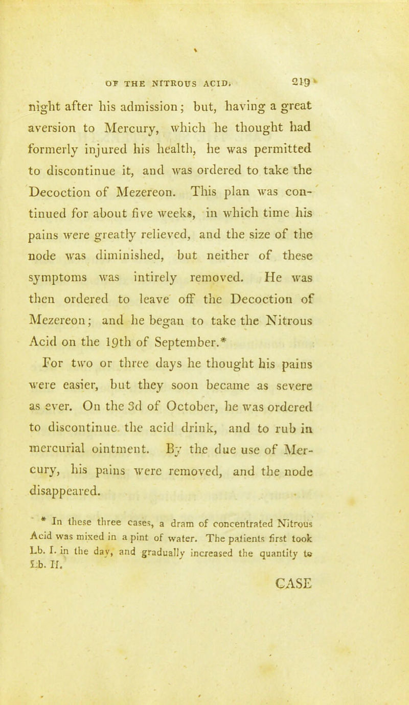 night after his admission; but, having a great aversion to Mercury, which he thought had formerly injured his health, he was permitted to discontinue it, and was ordered to take the Decoction of Mezereon. This plan was con- tinued for about five weeks, in which time his pains were greatly relieved, and the size of the node was diminished, but neither of these symptoms was intirely removed. He was then ordered to leave off the Decoction of Mezereon; and he began to take the Nitrous Acid on the 19th of September.* For two or three days he thought his paius were easier, but they soon became as severe as ever. On the 3d of October, he was ordered to discontinue, the acid drink, and to rub in mercurial ointment. By the due use of Mer- cury, his pains were removed, and the node disappeared. * In these three eases, a dram of concentrated Nitrous Acid was mixed in a pint of water. The patients first took Lb. I. in the day, and gradually increased the quantity to Lb. If.