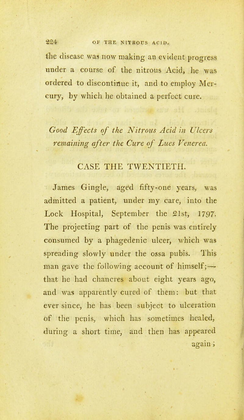 the disease was now making an evident progress under a course of the nitrous Acid, he was ordered to discontinue it, and to employ Mer- cury, by which he obtained a perfect cure. Good Effects of the Nitrous Acid in Ulcers remaining after the Cure of Lucs Venerea. CASE THE TWENTIETH. James G ingle, aged fifty-one years, was admitted a patient, under my care, into the Lock Hospital, September the 521 st, 1797. The projecting part of the penis was entirely consumed by a phagedenic ulcer, which was spreading slowly under the ossa pubis. This man gave the following account of himself; — that he had chancres about eight years ago, and was apparently cured of them: but that ever since, he has been subject to ulceration of the penis, which has sometimes healed, during a short time, and then has appeared