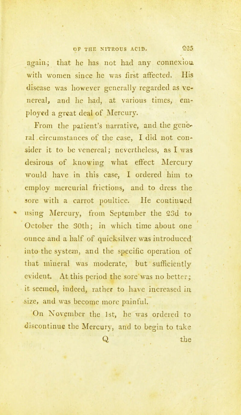 again; that he has not had any connexion, with women since he was first affected. His disease was however generally regarded as ve- nereal, and he had, at various times, em- ployed a great deal of Mercury. From the patient’s narrative, and the gene- ral-circumstances of the case, I did not con- sider it to be venereal; nevertheless, as I was desirous of knowing what effect Mercury would have in this case, I ordered him to employ mercurial frictions, and to dress the sore with a carrot poultice, lie continued using Mercury, from September the 23d to October the 30th; in which time about one ounce and a half of quicksilver was introduced into the system, and the specific operation of that mineral was moderate, but sufficiently evident. At this period the sore was no better; it seemed, indeed, rather to have increased in size, and was become more painful. On November the 1st, he was ordered to discontinue the Mercury, and to begin to take Q the