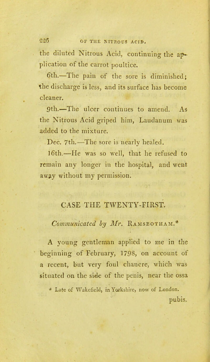 the diluted Nitrous Acid, continuing the ap- plication of the carrot poultice. ^th.—The pain of the sore is diminished; the discharge is less, and its surface has become cleaner. 9th.—The ulcer continues to amend. As the Nitrous Acid griped him, Laudanum was added to the mixture. Dec. 7th.—The sore is nearly healed. 16th.—He was so Avell, that he refused to remain any longer in the hospital, and went away without my permission. CASE THE TWENTY-FIRST. Communicated by Mr. Ramseotham.* A young gentleman applied to me in the beginning of February, 1798, on account of a recent, but very foul chancre, which was situated on the sid-e of the penis, near the ossa * Late of Wakefield, in Yorkshire, now of London. pubis.