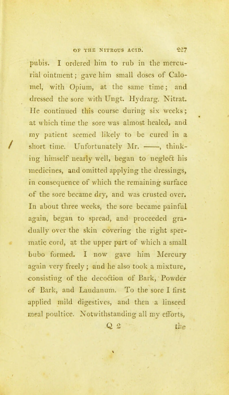 pubis. I ordered him to rub in the mercu- rial ointment; gave him small doses of Calo- mel, with Opium, at the same time; and dressed the sore with Ungt. Hydrarg. Nit rat. lie continued this course during six weeks; at which time the sore wras almost healed, and my patient seemed likely to be cured in a short time. Unfortunately Mr. , think- ing himself nearly well, began to neglect his medicines, and omitted applying the dressings, in consequence of which the remaining surface of the sore became dry, and was crusted over. In about three weeks, the sore became painful again, began to spread, and proceeded gra- dually over the skin covering the right sper- matic cord, at the upper part of which a small bubo formed. I now gave him Mercury again very freely; and he also took a mixture, consisting of the decoftion of Bark, Powder of Bark, and Laudanum. To the sore I first applied mild digestives, and then a linseed meal poultice. Notwithstanding all my efforts, Q 2 the