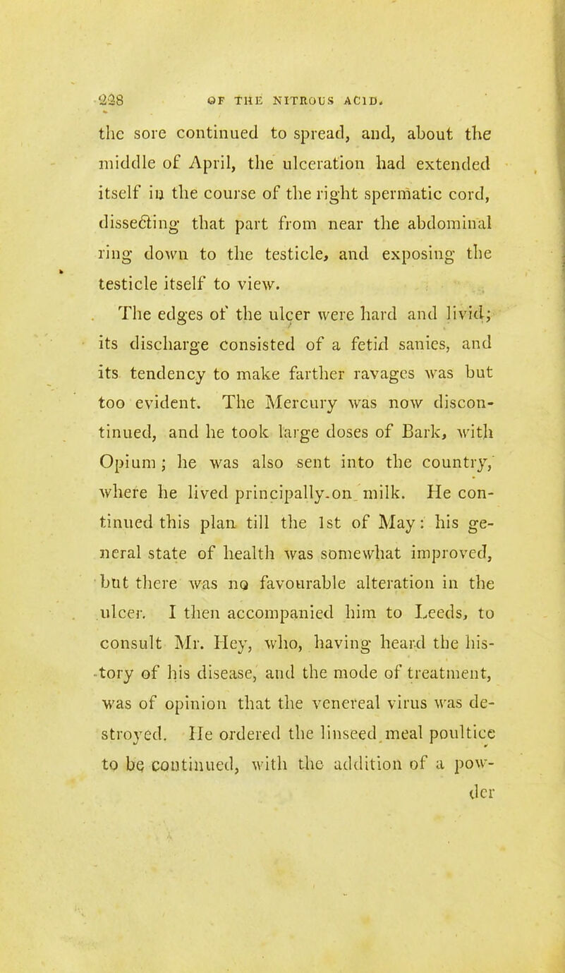 the sore continued to spread, and, about the middle of April, the ulceration had extended itself in the course of the right spermatic cord, dissecting that part from near the abdominal ring down to the testicle, and exposing the testicle itself to view. The edges of the ulcer were hard and livid; its discharge consisted of a fetid sanies, and its tendency to make farther ravages was but too evident. The Mercury was now discon- tinued, and he took large doses of Bark, with Opium ; he was also sent into the country, where he lived principally.on milk. He con- tinued this plan till the 1st of May: his ge- neral state of health was somewhat improved, but there was no favourable alteration in the ulcer. I then accompanied him to Leeds, to consult Mr. Hey, who, having heard the his- tory of his disease, and the mode of treatment, was of opinion that the venereal virus was de- stroyed. He ordered the linseed meal poultice to be continued, with the addition of a pow- der