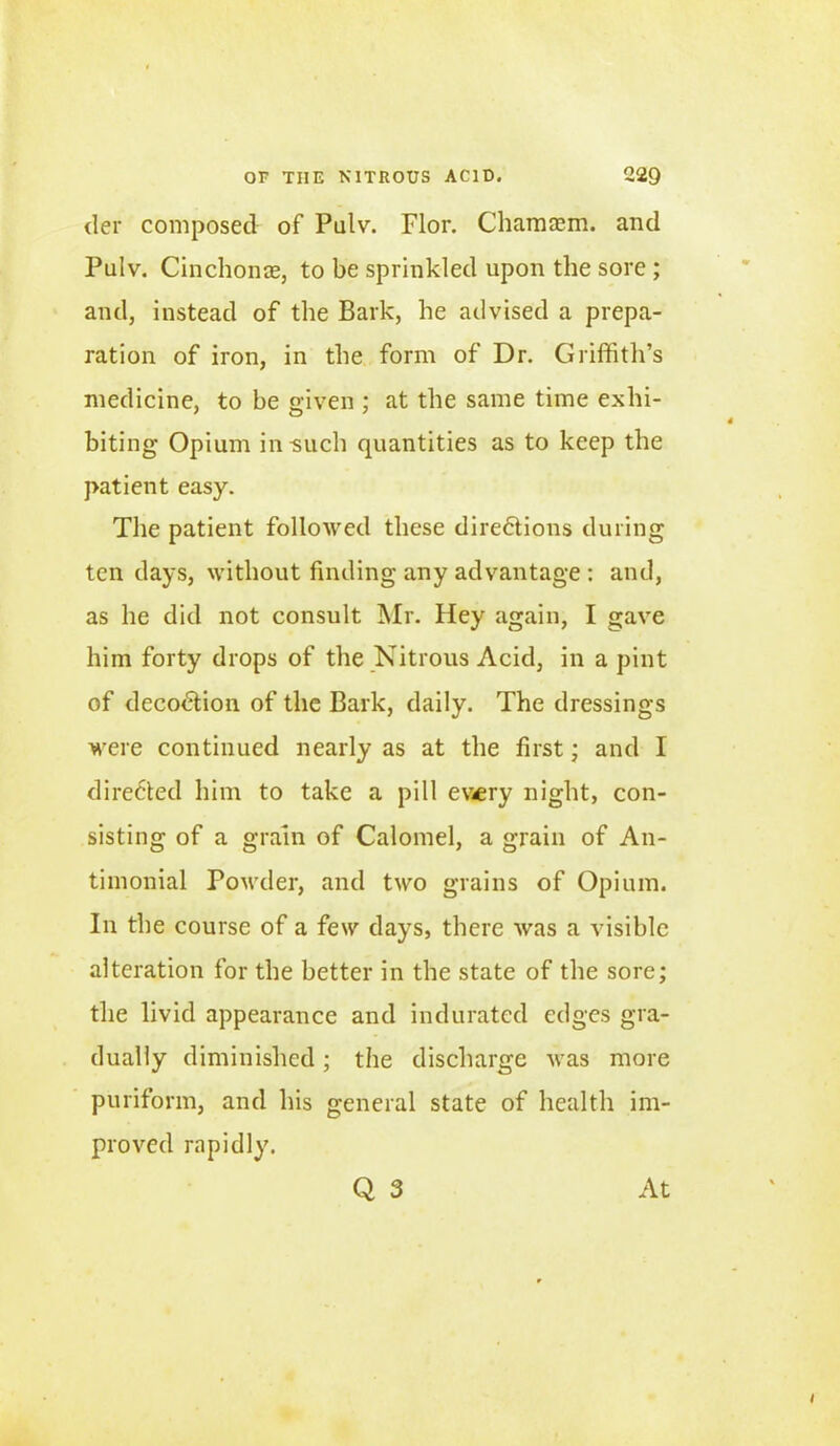 tier composed of Putv. Flor. Chamaem. and Pulv. Cinchonas, to be sprinkled upon the sore; and, instead of the Bark, he advised a prepa- ration of iron, in the form of Dr. Griffith’s medicine, to be given ; at the same time exhi- biting Opium in such quantities as to keep the patient easy. The patient followed these directions during ten days, without finding any advantage : and, as he did not consult Mr. Hey again, I gave him forty drops of the Nitrous Acid, in a pint of decoCtion of the Bark, daily. The dressings were continued nearly as at the first; and I directed him to take a pill erery night, con- sisting of a grain of Calomel, a grain of An- timonial Powder, and two grains of Opium. In the course of a few days, there was a visible alteration for the better in the state of the sore; the livid appearance and indurated edges gra- dually diminished; the discharge was more puriform, and his general state of health im- proved rapidly. Q 3 At